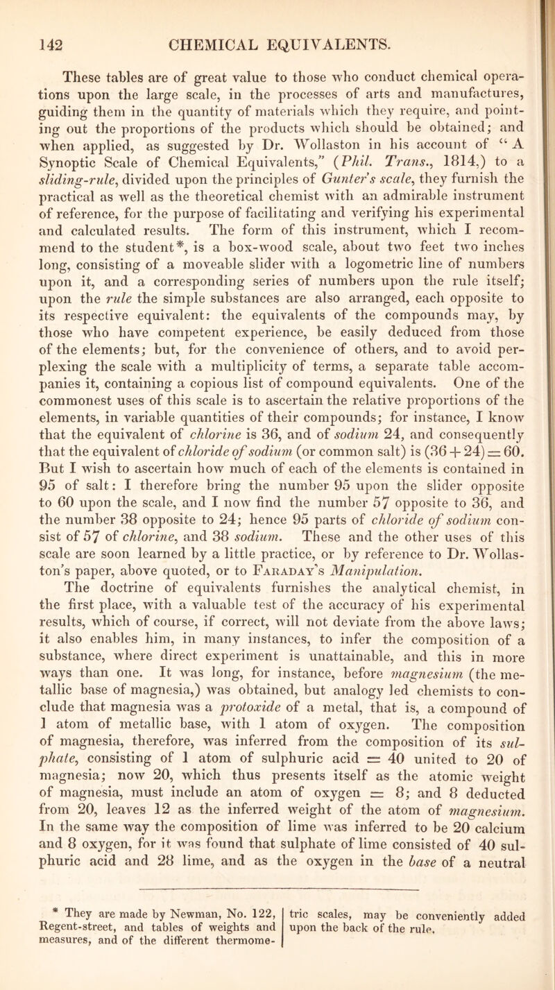 These tables are of great value to those who conduct chemical opera- tions upon the large scale, in the processes of arts and manufactures, guiding them in the quantity of materials which they require, and point- ing out the proportions of the products which should he obtained; and when applied, as suggested by Dr. Wollaston in his account of A Synoptic Scale of Chemical Equivalents,” {Phil. Trans.., 1814,) to a sliding-rule., divided upon the principles of Gunter s scale., they furnish the practical as well as the theoretical chemist with an admirable instrument of reference, for the purpose of facilitating and verifying his experimental and calculated results. The form of this instrument, which I recom- mend to the student^, is a box-wood scale, about two feet two inches long, consisting of a moveable slider with a logometric line of numbers upon it, and a corresponding series of numbers upon the rule itself; upon the rule the simple substances are also arranged, each opposite to its respective equivalent: the equivalents of the compounds may, by those who have competent experience, be easily deduced from those of the elements; but, for the convenience of others, and to avoid per- plexing the scale with a multiplicity of terms, a separate table accom- panies it, containing a copious list of compound equivalents. One of the commonest uses of this scale is to ascertain the relative proportions of the elements, in variable quantities of their compounds; for instance, I know that the equivalent of chloi'hie is 36, and of sodium 24, and consequently that the equivalent of chloride of sodiu7n (or common salt) is (36 -f 24) = 60. But I wish to ascertain how much of each of the elements is contained in 95 of salt: I therefore bring the number 95 upon the slider opposite to 60 upon the scale, and I now find the number 57 opposite to 36, and the number 38 opposite to 24; hence 95 parts of chloride of sodium con- sist of 57 of chlorme, and 38 sodiimi. These and the other uses of this scale are soon learned by a little practice, or by reference to Dr. Wollas- ton’s paper, above quoted, or to Faraday's Manipulation. The doctrine of equivalents furnishes the analytical chemist, in the first place, with a valuable test of the accuracy of his experimental results, which of course, if correct, will not deviate from the above laws; it also enables him, in many instances, to infer the composition of a substance, where direct experiment is unattainable, and this in more ways than one. It was long, for instance, before magnesium (the me- tallic base of magnesia,) was obtained, but analogy led chemists to con- clude that magnesia was a iwotoxide of a metal, that is, a compound of 1 atom of metallic base, with I atom of oxygen. The composition of magnesia, therefore, was inferred from the composition of its sul- phate, consisting of I atom of sulphuric acid = 40 united to 20 of magnesia; now 20, which thus presents itself as the atomic weight of magnesia, must include an atom of oxygen “ 8; and 8 deducted from 20, leaves 12 as the inferred weight of the atom of magnesium. In the same way the composition of lime was inferred to be 20 calcium and 8 oxygen, for it was found that sulphate of lime consisted of 40 sul- phuric acid and 28 lime, and as the oxygen in the base of a neutral * They are made by Newman, No. 122, trie scales, may be conveniently added Regent-street, and tables of weights and upon the back of the rule, measures, and of the different thermome-