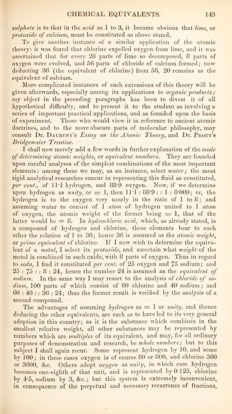 sulphate Is to tliat in the acid as 1 to 3, it became obvious that lime^ or protoxide of calcium^ must be constituted as above stated. To give anotlier instance of a similar application of the atomic theory: it was found that chlorine expelled oxygen from lime, and it was ascertained that for every 28 parts of lime so decomposed, 8 parts of oxygen were evolved, and 56 parts of chloride of calcium formed; now deducting 36 (the equivalent of chlorine) from 56, 20 remains as the equivalent of calcium. More complicated instances of such extensions of this theory will he given afterwards, especially among its applications to organic pr'odzicts; my object in the preceding paragraphs has been to divest it of all hypothetical difficulty, and to present it to the student as involving a series of important practical applications, and as founded upon the basis of experiment. Those who would view' it in reference to ancient atomic doctrines, and to the more obscure parts of molecular philosophy, may consult Dr. Daubeny’s Essay on the A tomic Theory^ and Dr. Prout's Bridgewater Treatise. I shall now merely add a few words in further explanation of the mode of determining atomic weights., or equivalent numbers. They are founded upon careful analyses of the simplest combinations of the most important elements: among these we may, as an instance, select water; the most rigid analytical researches concur in representing this fluid as constituted, q)er cent.., of 11*1 hydrogen, and 88’9 oxygen. Now, if we determine upon hydrogen as unity, or “ I, then 11*1 : 88*9 : : I : 8*009; or, the hydrogen is to the oxygen very nearly in the ratio of I to 8; and assuming water to consist of 1 atom of hydrogen united to I atom of oxygen, the atomic W'eight of the former being = 1, that of the latter w'ould be = 8. In hydrochloric acid, which, as already stated, is a compound of hydrogen and chlorine, these elements hear to each other the relation of 1 to 36; hence 36 is assumed as the atomic weight, or prime equivalent of chlorine. If I now wish to determine the equiva- lent of a metal, I select its protoxide, and ascertain what weight of the metal is combined in such oxide, with 8 parts of oxygen. Thus in regard to soda, I find it constituted per cent, of 25 oxygen and 75 sodium; and 25 : 75 : : 8 : 24, hence the number 24 is assumed as the equivalent of sodium. In the same W'ay I may resort to the analysis of chloride of so- dium, 100 parts of which consist of 60 chlorine and 40 sodium; and 60 : 40 :: 36 : 24; thus the former result is verified by the analysis of a second compound. The advantages of assuming hydrogen as = 1 or unity, and thence deducing the other equivalents, are such as to have led to its very general adoption in this country; as it is the substance wdiich combines in the smallest relative weight, all other substances may be represented by numbers which are multiples of its equivalent, and may, for all ordinary purposes of demonstration and research, he whole nuynhers; but to this subject I shall again recur. Some represent hydrogen by 10, and some by 100; in these cases oxygen is of course 80 or 800, and chlorine 360 or 3600, &c. Others adopt oxygen as unihj, in which case hydrogen becomes one-eighth of that unit, and is represented by 0*125, chlorine by 4*5, sodium by 3, &c.; but this system is extremely inconvenient, in consequence of the perpetual and necessary recurrence of fractions.