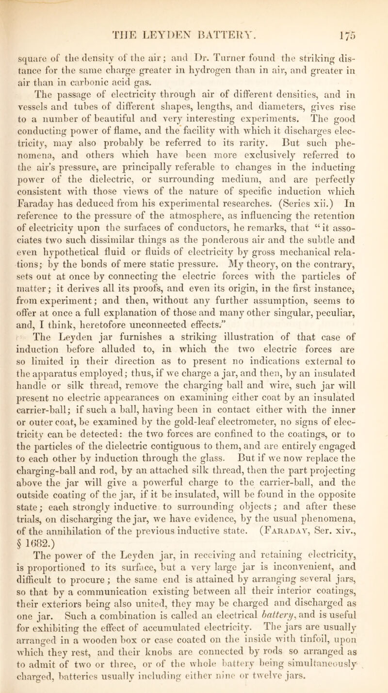 'HJE LEYDEN BATTELY. 17”) square of the density of the air; and Dr. Turner found the striking dis- tance for tlie same charge greater in hydrogen than in air, and greater in air than in carbonic acid gas. The passage of electricity through air of different densities, and in vessels and tubes of different shapes, lengths, and diameters, gives rise to a number of beautiful and very interesting experiments. The good conducting power of flame, and the facility with which it discharges elec- tricity, may also probably be referred to its rarity. But such phe- nomena, and others which have been more exclusively referred to the air’s pressure, are principally referable to changes in the inducting power of the dielectric, or surrounding medium, and are perfectly consistent with those views of the nature of specific induction which Faraday has deduced from his experimental researches. (Series xii.) In reference to the pressure of the atmosphere, as influencing the retention of electricity upon the surfaces of conductors, he remarks, that “ it asso- ciates two such dissimilar things as the ponderous air and the subtle and even hypothetical fluid or fluids of electricity by gross mechanical rela- tions; by the bonds of mere static pressure. My theory, on the contrary, sets out at once by connecting the electric forces with the particles of matter; it derives all its proofs, and even its origin, in the first instance, from experiment; and then, without any further assumption, seems to offer at once a full explanation of those and many other singular, peculiar, and, I think, heretofore unconnected effects.” The Leyden jar furnishes a striking illustration of that case of induction before alluded to, in which the two electric forces are so limited in their direction as to present no indications external to the apparatus employed; thus, if w^e charge a jar, and then, by an insulated handle or silk thread, remove the charging ball and wire, such jar will present no electric appearances on examining either coat by an insulated carrier-ball; if such a ball, having been in contact either with the inner or outer coat, be examined by the gold-leaf electrometer, no signs of elec- tricity can be detected: the two forces are confined to the coatings, or to the particles of the dielectric contiguous to them, and are entirely engaged to each other by induction through the glass. But if we now replace the charging-ball and rod, by an attached silk thread, then the part projecting above the jar will give a powerful charge to the carrier-ball, and the outside coating of the jar, if it be insulated, will be found in the opposite state; each strongly inductive to surrounding objects; and after these trials, on discharging the jar, we have evidence, by the usual phenomena, of the annihilation of the previous inductive state. (Faraday, Ser. xiv., § l(i82.) The power of the Leyden jar, in receiving and retaining electricity, is proportioned to its surface, but a very large jar is inconvenient, and difficult to procure; the same end is attained by arranging several jars, so that by a communication existing between all their interior coatings, their exteriors being also united, they may be charged and discharged as one jar. Such a combination is called an electrical battery^ and is useful for exhibiting the effect of accumulated electricity. Tlie jars are usually arranged in a wooden box or case coated on the inside with tinfoil, upon which they rest, and their knobs are connected by rods so arranged as to admit of two or three, or of the whole battery being simultaneously charged, batteries usually including either nine or twelve jars.