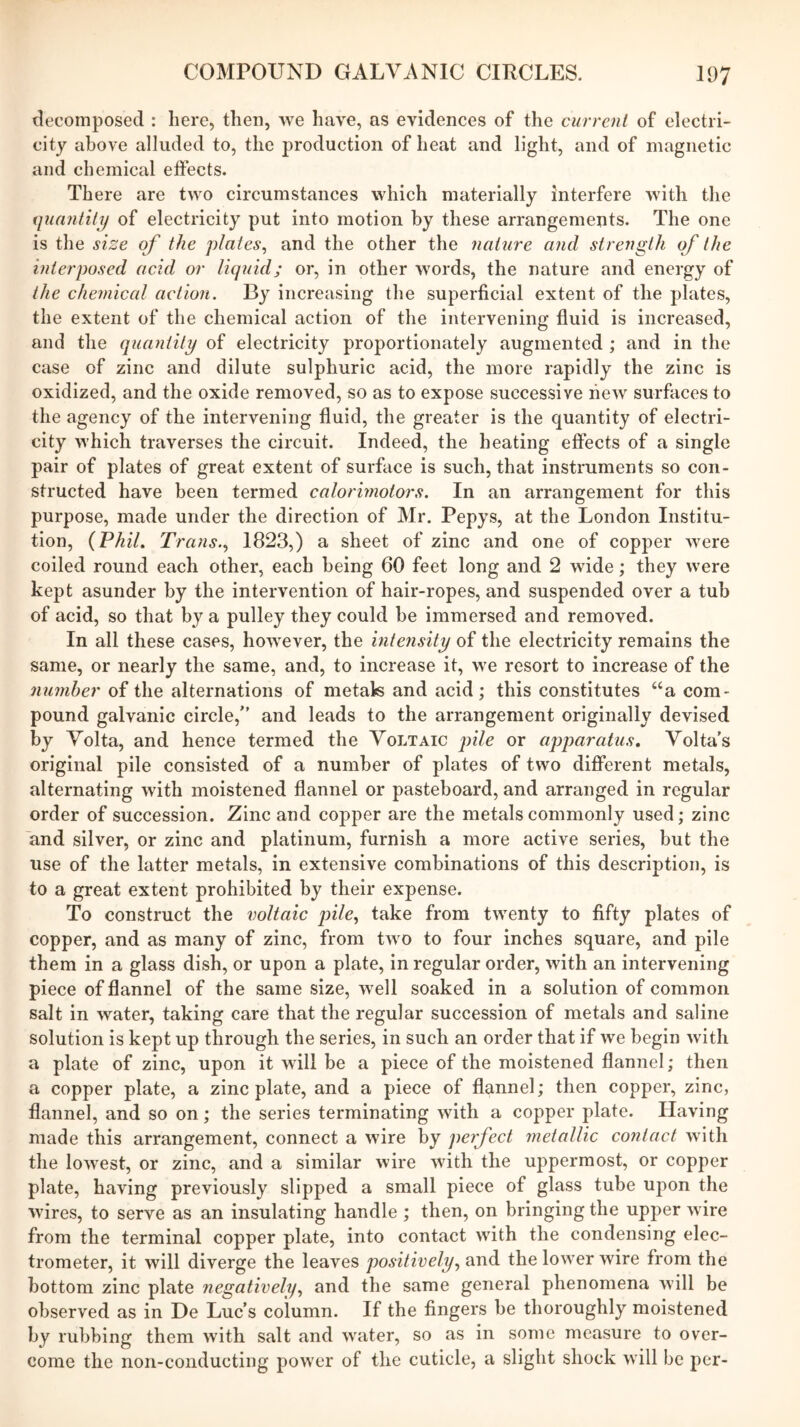 decomposed : here, then, we have, as evidences of the currenl of electri- city above alluded to, the production of heat and light, and of magnetic and chemical effects. There are two circumstances which materially interfere with the quantily of electricity put into motion by these arrangements. The one is the size of the plates^ and the other the nature and strength of the interposed acid or liquid; or, in other words, the nature and energy of the chemical action. By increasing the superficial extent of the plates, the extent of the chemical action of the intervening fluid is increased, and the quantity of electricity proportionately augmented ; and in the case of zinc and dilute sulphuric acid, the more rapidly the zinc is oxidized, and the oxide removed, so as to expose successive new surfaces to the agency of the intervening fluid, the greater is the quantity of electri- city which traverses the circuit. Indeed, the heating effects of a single pair of plates of great extent of surface is such, that instruments so con- structed have been termed calorimotors. In an arrangement for this purpose, made under the direction of Mr. Pepys, at the London Institu- tion, {Phil, Trans..) 1823,) a sheet of zinc and one of copper were coiled round each other, each being 60 feet long and 2 wide; they were kept asunder by the intervention of hair-ropes, and suspended over a tub of acid, so that by a pulley they could be immersed and removed. In all these cases, however, the intensity of the electricity remains the same, or nearly the same, and, to increase it, we resort to increase of the number of the alternations of metak and acid; this constitutes “a com- pound galvanic circle,” and leads to the arrangement originally devised by Volta, and hence termed the Voltaic pile or apparatus, Volta’s original pile consisted of a number of plates of two different metals, alternating with moistened flannel or pasteboard, and arranged in regular order of succession. Zinc and copper are the metals commonly used; zinc and silver, or zinc and platinum, furnish a more active series, but the use of the hitter metals, in extensive combinations of this description, is to a great extent prohibited by their expense. To construct the voltaic pile, take from twenty to fifty plates of copper, and as many of zinc, from two to four inches square, and pile them in a glass dish, or upon a plate, in regular order, with an intervening piece of flannel of the same size, well soaked in a solution of common salt in water, taking care that the regular succession of metals and saline solution is kept up through the series, in such an order that if we begin with a plate of zinc, upon it will be a piece of the moistened flannel; then a copper plate, a zinc plate, and a piece of flannel; then copper, zinc, flannel, and so on; the series terminating with a copper plate. Having made this arrangement, connect a wire by perfect metallic contact with the lowest, or zinc, and a similar wire with the uppermost, or copper plate, having previously slipped a small piece of glass tube ujion the wires, to serve as an insulating handle ; then, on bringing the upper wire from the terminal copper plate, into contact with the condensing elec- trometer, it will diverge the leaves positively, and the lower wire from the bottom zinc plate negatively, and the same general phenomena will be observed as in De Luc’s column. If the fingers be thoroughly moistened by rubbing them with salt and water, so as in some measure to over- come the non-conducting power of the cuticle, a slight shock will be per-