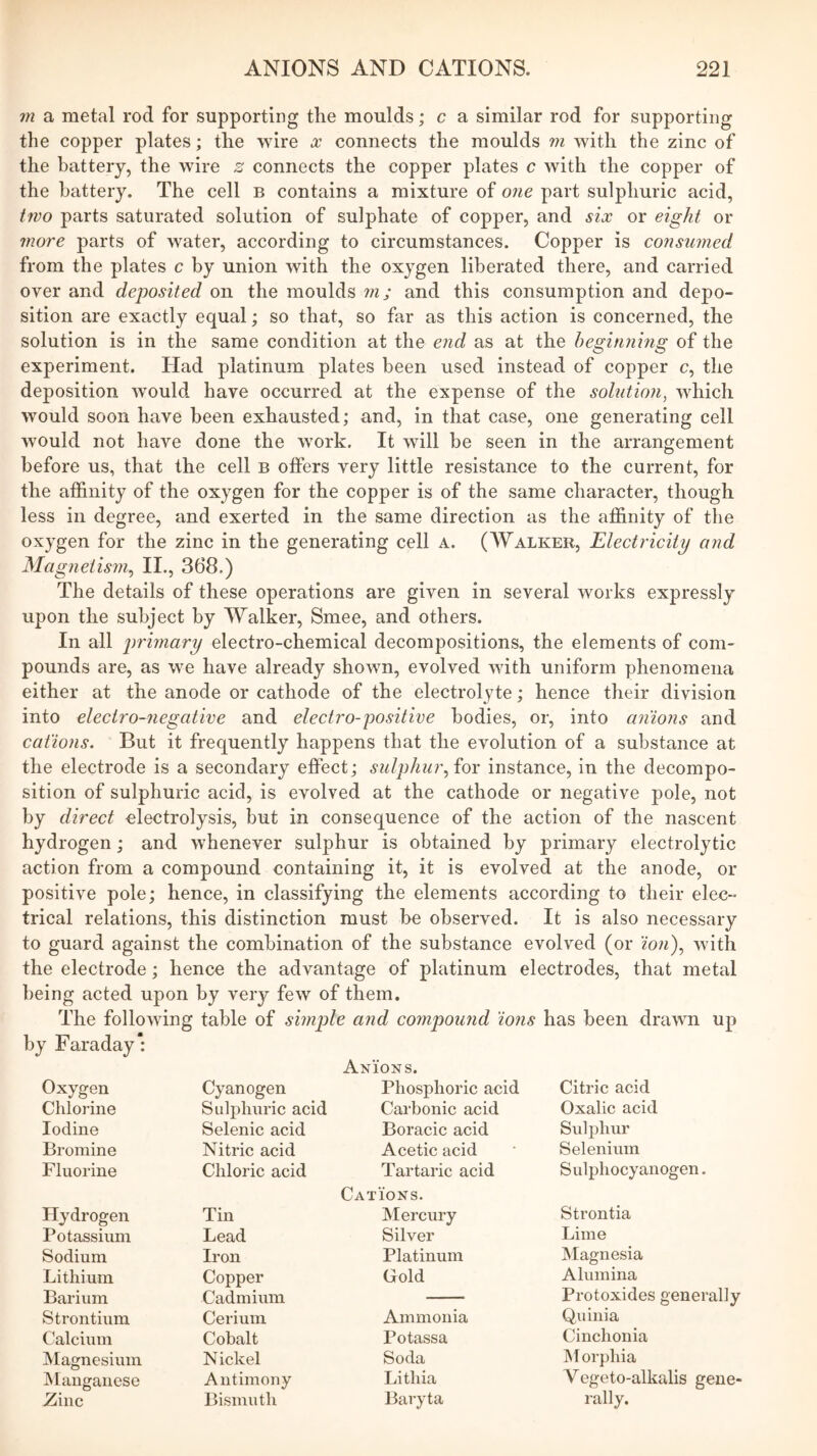 m a metal rod for supporting the moulds; c a similar rod for supporting the copper plates; the wire x connects the moulds m with the zinc of the battery, the wire s connects the copper plates c with the copper of the battery. The cell b contains a mixture of one part sulphuric acid, two parts saturated solution of sulphate of copper, and six or eight or wore parts of water, according to circumstances. Copper is consumed from the plates c by union with the oxygen liberated there, and carried over and deposited on the moulds m; and this consumption and depo- sition are exactly equal; so that, so far as this action is concerned, the solution is in the same condition at the end as at the beginnmg of the experiment. Had platinum plates been used instead of copper c, the deposition would have occurred at the expense of the solution^ which would soon have been exhausted; and, in that case, one generating cell would not have done the work. It will be seen in the arrangement before us, that the cell b offers very little resistance to the current, for the affinity of the oxygen for the copper is of the same character, though less in degree, and exerted in the same direction as the affinity of the oxygen for the zinc in the generating cell a. (Walker, Electricity and Magnetism^ II., 368.) The details of these operations are given in several works expressly upon the subject by Walker, Smee, and others. In all primary electro-chemical decompositions, the elements of com- pounds are, as we have already shown, evolved with uniform phenomena either at the anode or cathode of the electrolyte; hence their division into electro-negative and electro-positive bodies, or, into anions and cations. But it frequently happens that the evolution of a substance at the electrode is a secondary effect; sulphur.,ior instance, in the decompo- sition of sulphuric acid, is evolved at the cathode or negative pole, not by direct -electrolysis, but in consequence of the action of the nascent hydrogen; and whenever sulphur is obtained by primary electrolytic action from a compound containing it, it is evolved at the anode, or positive pole; hence, in classifying the elements according to their elec- trical relations, this distinction must be observed. It is also necessary to guard against the combination of the substance evolved (or with the electrode; hence the advantage of platinum electrodes, that metal being acted upon by very few of them. The following table of simple and compound ions has been drawn up by Faraday: Oxygen Cyanogen Anions. Phosphoric acid Citric acid Chlorine Sulphuric acid Carbonic acid Oxalic acid Iodine Selenic acid Boracic acid Sulphur Bromine Nitric acid Acetic acid Selenium Fluorine Chloric acid Tartaric acid Sulphocyanogen. Hydrogen Tin Cations. Mercury Strontia Potassium Lead Silver Lime Sodium Iron Platinum Magnesia Lithium Copper Gold Alumina Barium Cadmium Protoxides generally Strontium Cerium Ammonia Quinia Calcium Cobalt Potassa Cinchonia Magnesium Nickel Soda INlorphia Manganese Antimony Lithia Vegeto-alkalis gene- Zinc Bismuth Baryta rally.