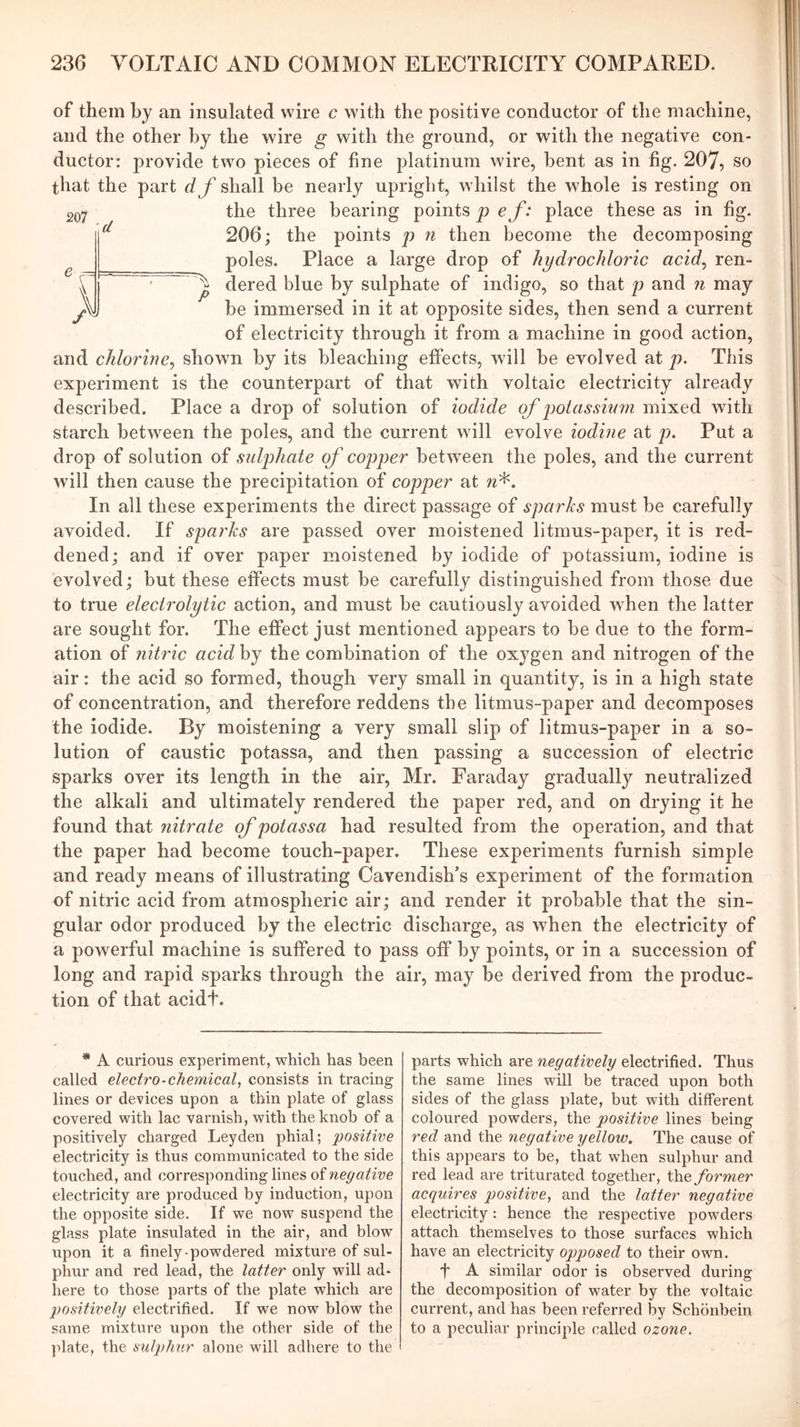 e ^ \ W P of them by an insulated wire c with the positive conductor of the machine, and the other by the wire g with the ground, or with the negative con- ductor: provide two pieces of fine platinum wire, bent as in fig. 207, so that the part df shall be nearly upright, whilst the whole is resting on 207 the three bearing points p ef: place these as in fig. 206; the points p n then become the decomposing poles. Place a large drop of hydrochloric acid^ ren- dered blue by sulphate of indigo, so that p and ?i may be immersed in it at opposite sides, then send a current of electricity through it from a machine in good action, and chlorine^ shown by its bleaching effects, will be evolved at p. This experiment is the counterpart of that with voltaic electricity already described. Place a drop of solution of iodide of j^otassium mixed with starch between the poles, and the current will evolve iodine at p. Put a drop of solution of sidiohate of copper between the poles, and the current will then cause the precipitation of copper at w*. In all these experiments the direct passage of sparks must be carefully avoided. If sparks are passed over moistened litmus-paper, it is red- dened; and if over paper moistened by iodide of potassium, iodine is evolved; but these effects must be carefully distinguished from those due to true electrolytic action, and must be cautiously avoided when the latter are sought for. The effect just mentioned appears to be due to the form- ation of nitric acidhj the combination of the oxygen and nitrogen of the air: the acid so formed, though very small in quantity, is in a high state of concentration, and therefore reddens the litmus-paper and decomposes the iodide. By moistening a very small slip of litmus-paper in a so- lution of caustic potassa, and then passing a succession of electric sparks over its length in the air, Mr. Faraday gradually neutralized the alkali and ultimately rendered the paper red, and on drying it he found that nitrate of potassa had resulted from the operation, and that the paper had become touch-paper. These experiments furnish simple and ready means of illustrating Cavendish’s experiment of the formation of nitric acid from atmospheric air; and render it probable that the sin- gular odor produced by the electric discharge, as when the electricity of a powerful machine is suffered to pass off by points, or in a succession of long and rapid sparks through the air, may be derived from the produc- tion of that acidt. * A curious experiment, which has been called electro-chemical^ consists in tracing lines or devices upon a thin plate of glass covered with lac varnish, with the knob of a positively charged Leyden phial; positive electricity is thus communicated to the side touched, and corresponding lines oinegative electricity are produced by induction, upon the opposite side. If we now suspend the glass plate insulated in the air, and blow upon it a finely-powdered mixture of sul- phur and red lead, the latter only will ad- here to those parts of the plate which are positively electrified. If we now blow the same mixture upon the other side of the plate, the sulphur alone will adhere to the parts which are negatively electrified. Thus the same lines will be traced upon both sides of the glass plate, but with different coloured powders, the positive lines being red and the negative yellow. The cause of this appears to be, that when sulphur and red lead are triturated together, the former acquires positive, and the latter negative electricity: hence the respective powders attach themselves to those surfaces which have an electricity opposed to their own. f A similar odor is observed during the decomposition of water by the voltaic current, and has been referred by Schonbein to a peculiar principle called ozone.