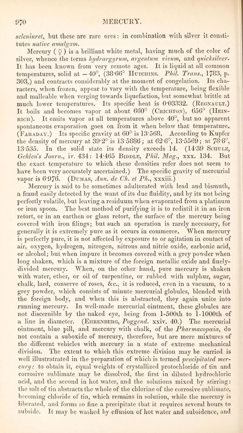 selenmret^ but these are rare ores: in combination with silver it consti- tutes native amalgam. Mercury ( J ) is a brilliant white metal, having much of the color of silver, whence the terms liydrargijrum.^ argentum vivum.^ and quicksilver. It has been known from very remote ages. It is liquid at all common temperatures, solid at —40°, (38-66° Hutchins. Phil. Trans.^ 1763, p. 303,) and contracts considerably at the moment of congelation. Its cha- racters, when frozen, appear to vary with the temperature, being flexible and malleable when verging towards liquefaction, but somewhat brittle at much lower temperatures. Its specific heat is 0*03332. (Regnault.) It boils and becomes vapor at about 660° (Crichton), 656° (Hein- rich). It emits vapor at all temperatures above 40°, but no apparent spontaneous evaporation goes on from it when below that temperature. (Faraday.) Its specific gravity at 60° is 13‘568. According to Kupfer the density of mercury at 39*2° is 13‘5886; at 62 6°, 13*5569; at 78*8°, 13*535. In the solid state its density exceeds 14. (14*39 Schulz, Gelilens Journ.^ iv. 434; 14*465 Biddle, Phil. Mag.^ xxx. 134. But the exact temperature to which these densities refer does not seem to have been very accurately ascertained.) The specific gravity of mercurial vapor is 6*976. (Dumas, Aim. de Ch. et Ph..^ xxxiii.) Mercury is said to be sometimes adulterated with lead and bismuth, a fraud easily detected by the want of its due fluidity, and by its not being perfectly volatile, but leaving a residuum when evaporated from a platinum or iron spoon. The best method of purifying it is to redistil it in an iron retort, or in an earthen or glass retort, the surface of the mercury being covered with iron filings; but such an operation is rarely necessary, for generally it is extremely pure as it occurs in commerce. When mercury is perfectly pure, it is not afiected by exposure to or agitation in contact of air, oxygen, hydrogen, nitrogen, nitrous and nitric oxide, carbonic acid, or alcohol; but when impure it becomes covered with a grey powder when long shaken, which is a mixture of the foreign metallic oxide and finely- divided mercury. When, on the other hand, pure mercury is shaken with water, ether, or oil of turpentine, or rubbed with sulphur, sugar, chalk, lard, conserve of roses, <&c., it is reduced, even in a vacuum, to a grey powder, wdiich consists of minute mercurial globules, blended with the foreign body, and when this is abstracted, they again unite into running mercury. In n^ell-made mercurial ointment, these globules are not discernible by the naked eye, being from l-500th to 1-1000th of a line in diameter. (Ehrenberg, Poggend. xxiv. 40.) The mercurial ointment, blue pill, and mercury with chalk, of the Pharmacopoeia., do not contain a suboxide of mercury, therefore, but are mere mixtures of the different vehicles with mercury in a state of extreme mechanical division. The extent to which this extreme division may be carried is well illustratrated in the preparation of which is termed precipitated mer~ cury: to obtain it, equal weights of crystallized protochloride of tin and corrosive sublimate may be dissolved, the first in diluted hydrochloric acid, and the second in hot water, and the solutions mixed by stirring: the salt of tin abstracts the whole of the chlorine of the corrosive sublimate, becoming chloride of tin, which remains in solution, while the mercury is liberated, and forms so fine a precipitate that it requires several hours to subside. It may be washed by effusion of hot water and subsidence, and