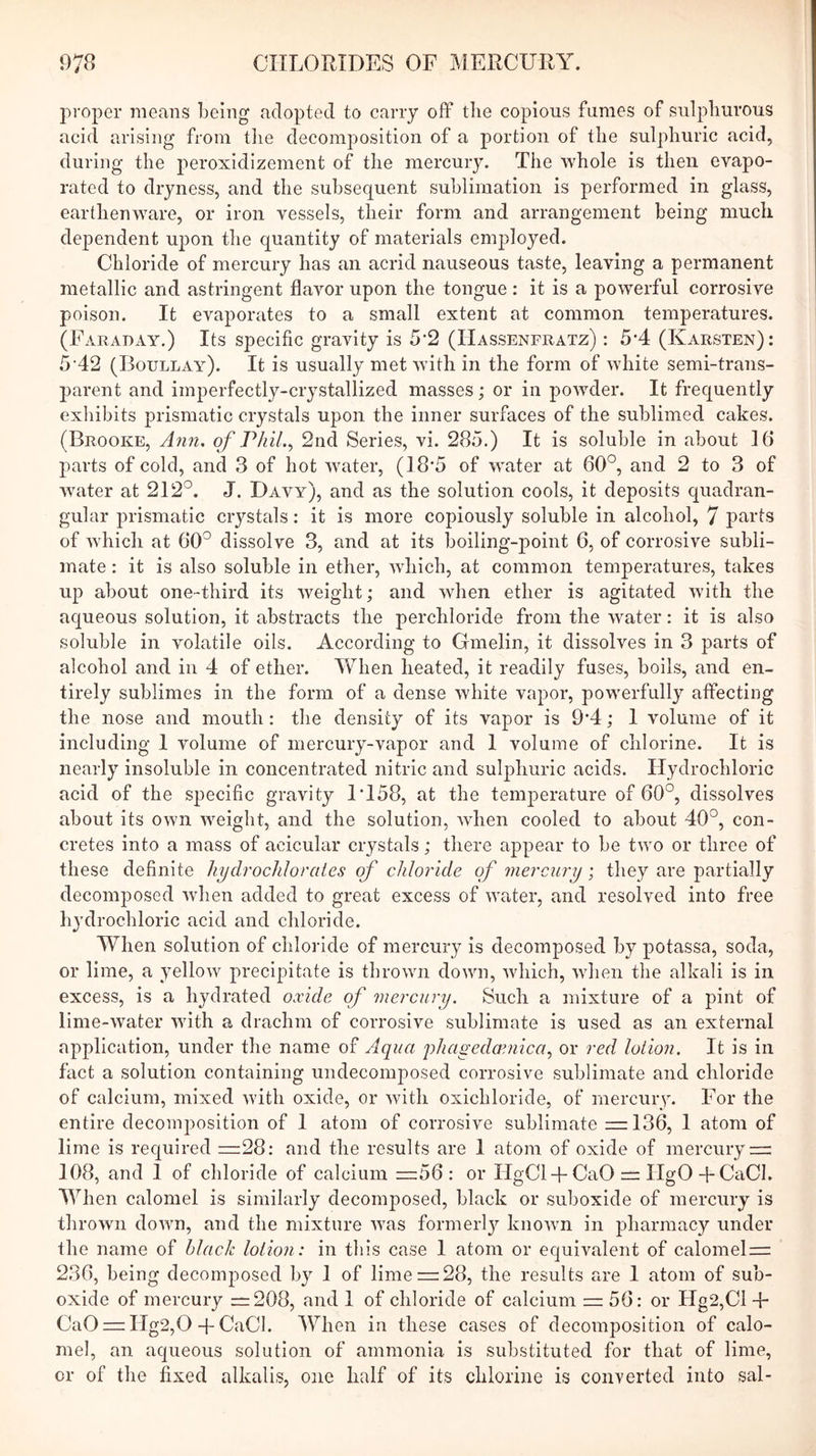 proper means Leing adopted to carry ofl the copious fumes of sulphurous acid arising from tlie decomposition of a portion of the sulphuric acid, during the peroxidizement of the mercury. The whole is then evapo- rated to dryness, and the subsequent suhlirnation is performed in glass, earthenware, or iron vessels, their form and arrangement being much dependent upon the quantity of materials employed. Chloride of mercury has an acrid nauseous taste, leaving a permanent metallic and astringent flavor upon the tongue : it is a powerful corrosive poison. It evaporates to a small extent at common temperatures. (Faraday.) Its specific gravity is 5*2 (Hassenfratz) : 5-4 (Karsten): 5'42 (Boullay). It is usually met with in the form of white semi-trans- parent and imperfectly-crystallized masses; or in powder. It frequently exliibits prismatic crystals upon the inner surfaces of the sublimed cakes. (Brooke, Ann, of Phil.2ncl Series, vi. 285.) It is soluble in about 16 parts of cold, and 3 of hot water, (18*5 of water at 60°, and 2 to 3 of water at 212°. J. Davy), and as the solution cools, it deposits quadran- gular prismatic crystals: it is more copiously soluble in alcohol, 7 parts of which at 60° dissolve 3, and at its boiling-point 6, of corrosive subli- mate : it is also soluble in ether, which, at common temperatures, takes up about one-third its weight; and when ether is agitated with the aqueous solution, it abstracts the perchloride from the water: it is also soluble in volatile oils. According to Gmelin, it dissolves in 3 parts of alcohol and in 4 of ether. When heated, it readily fuses, boils, and en- tirely sublimes in the form of a dense white vapor, powerfully atfecting the nose and mouth: the density of its vapor is 9*4; I volume of it including I volume of mercury-vapor and 1 volume of chlorine. It is nearly insoluble in concentrated nitric and sulphuric acids. Hydrochloric acid of the specific gravity 1T58, at the temperature of 60°, dissolves about its own weight, and the solution, when cooled to about 40°, con- cretes into a mass of acicular crystals; there appear to be two or three of these definite liydrochloraies of chloride of mercury; they are partially decomposed when added to great excess of water, and resolved into free hydrochloric acid and chloride. When solution of chloride of mercury is decomposed by potassa, soda, or lime, a yellow precipitate is thrown down, which, when the alkali is in excess, is a hydrated oxide of mercury. Such a mixture of a pint of lime-water with a drachm of corrosive sublimate is used as an external application, under the name of Aciua phageda’nica., or red lotion. It is in fact a solution containing undecomposed corrosive sublimate and chloride of calcium, mixed with oxide, or with oxichloride, of mercury. For the entire decomposition of I atom of corrosive sublimate —136, 1 atom of lime is required =28: and the results are 1 atom of oxide of mercury = 108, and 1 of chloride of calcium =56: or HgCl + CaO = HgO + CaCl. When calomel is similarly decomposed, black or suboxide of mercury is thrown down, and the mixture was formerly known in pharmacy under the name of black lotion: in this case 1 atom or equivalent of calomel = 236, being decomposed by 1 of lime = 28, the results are 1 atom of sub- oxide of mercury =208, and 1 of chloride of calcium = 56: or Hg2,Cl -h CaO = Hg2,0 4-CaCl. When in these cases of decomposition of calo- mel, an aqueous solution of ammonia is substituted for that of lime, or of the fixed alkalis, one half of its chlorine is converted into sal-