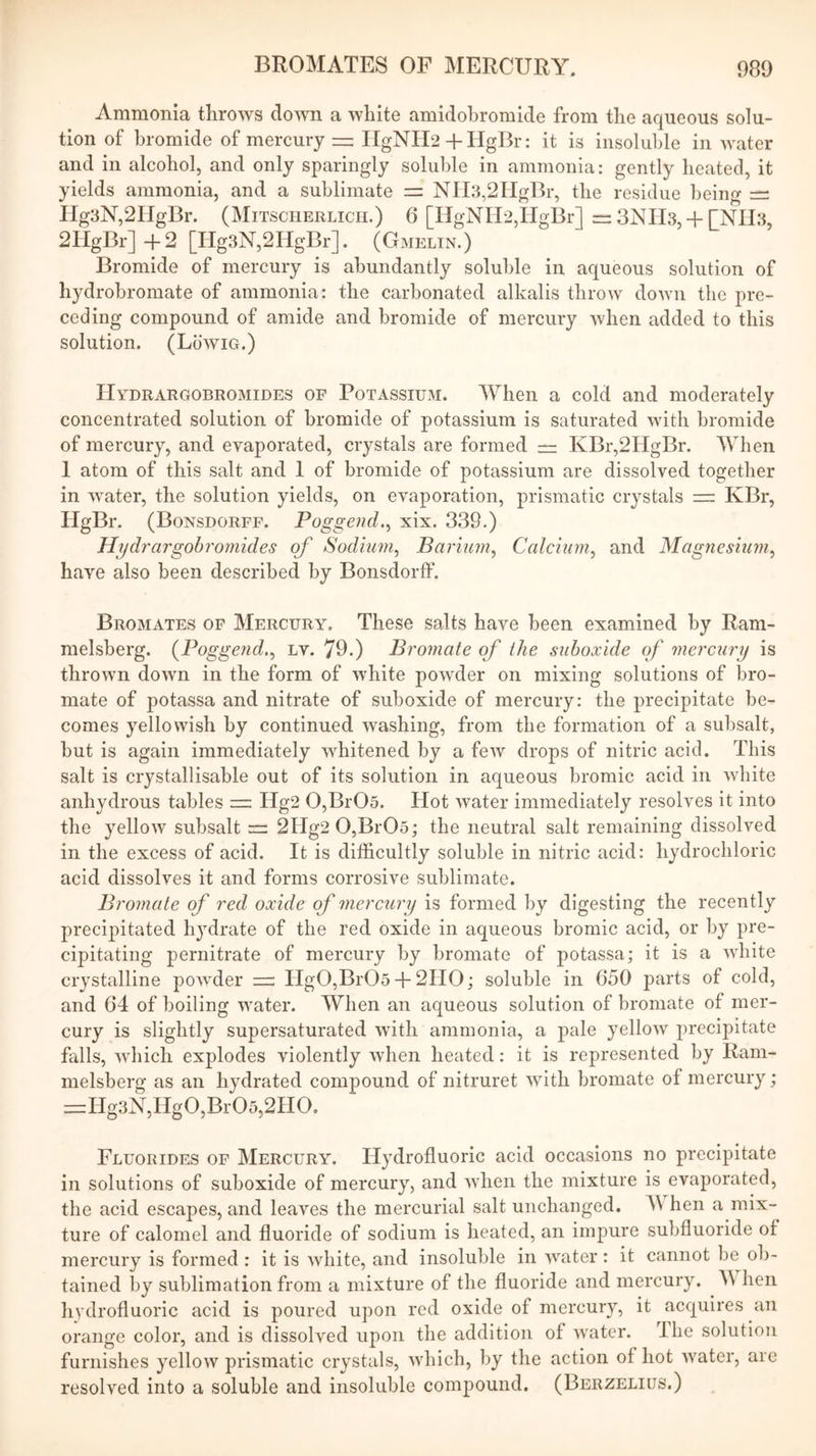 Ammonia throws down a white amidohromide from the aqueous solu- tion of bromide of mercury — IIgNIl2 H-HgBr: it is insoluble in water and in alcohol, and only sparingly soluble in ammonia: gently heated, it yields ammonia, and a sublimate =: NIl3,2HgBr, the residue being — IIg3N,2IIgBr. (Mitscherlicii.) 6 [IIgNIi2,IIgBr] = 3NH3, + [Nn3, 2IIgBr] 4-2 [Hg3N,2HgBr]. (Gmelin.) Bromide of mercury is abundantly soluble in aqueous solution of hydrobromate of ammonia: the carbonated alkalis throw down the pre- ceding compound of amide and bromide of mercury when added to this solution. (Lowig.) IIydrargobromides of Potassium. When a cold and moderately concentrated solution of bromide of potassium is saturated with bromide of mercury, and evaporated, crystals are formed == KBr,2HgBr. When 1 atom of this salt and 1 of bromide of potassium are dissolved together in water, the solution yields, on evaporation, prismatic crystals = KBr, HgBr. (Bonsdorff. Poggend.^ xix. 339.) Hydrargohrornides of Sodium^ Barium^ Ccdcium^ and Magnesium^ have also been described by Bonsdorff. Bromates of Mercury. These salts have been examined by Ram- melsberg. {Pogge?id.^ lv. 79.) Bt'07nate qf the suhoxide (f mercury is thrown down in the form of white powder on mixing solutions of bro- mate of potassa and nitrate of suboxide of mercury: the precipitate be- comes yellowish by continued washing, from the formation of a subsalt, but is again immediately whitened by a few drops of nitric acid. This salt is crystallisable out of its solution in aqueous bromic acid in white anhydrous tables — Hg2 0,Br05. Hot water immediately resolves it into the yellow subsalt 2Hg2 0,Br05; the neutral salt remaining dissolved in the excess of acid. It is difficultly soluble in nitric acid: hydrochloric acid dissolves it and forms corrosive sublimate. Bromale of red oxide of mercury is formed by digesting the recently precipitated hydrate of the red oxide in aqueous bromic acid, or by pre- cipitating pernitrate of mercury by bromate of potassa; it is a Avhite crystalline powder Hg0,Br05 + 2HO; soluble in 650 parts of cold, and 64 of boiling water. When an aqueous solution of bromate of mer- cury is slightly supersaturated with ammonia, a pale yellow jirecipitate falls, which explodes violently when heated: it is represented by Ram- melsberg as an hydrated compound of nitruret with bromate of mercury; =Hg3N,Hg0,Br05,2H0. Fluorides of Mercury. Hydrofluoric acid occasions no precipitate in solutions of suboxide of mercury, and when the mixture is evaporated, the acid escapes, and leaves the mercurial salt unchanged. M hen a mix- ture of calomel and fluoride of sodium is heated, an impure subfluoride of mercury is formed : it is white, and insoluble in water : it cannot be ob- tained by sublimation from a mixture of the fluoride and mercury. A\ hen hydrofluoric acid is poured upon red oxide of mercury, it acquires an orange color, and is dissolved upon the addition of water, llie solution furnishes yellow prismatic crystals, which, by the action of hot water, are resolved into a soluble and insoluble compound, (Berzelius.)