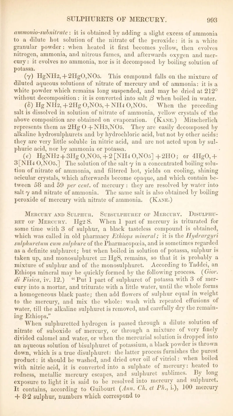 ammonio-siihnitrate : it is obtained by adding a slight excess of ammonia to a dilute hot solution of the nitrate of the peroxide: it is a white granular powder : when heated it first becomes yellow, then evolves nitrogen, ammonia, and nitrous fumes, and afterwards oxygen and mer- cury ; it evolves no ammonia, nor is it decomposed by boiling solution of potassa. (7) HgNIl2,-f 2Hg0,N05. This compound falls on the mixture of diluted aqueous solutions of nitrate of mercury and of ammonia: it is a white powder which remains long suspended, and may be dried at 212° without decomposition: it is converted into salt when boiled in water. (8) Hg NII2,-t-2Hg 0,N05,-f-NII4 0,N05. When the preceding salt is dissolved in solution of nitrate of ammonia, yellow crystals of the above composition are obtained on evaporation. (Kane.) Mitscherlich represents them as 2Hg O + NH3,N05. They are easily decomposed by alkaline hydrosulphurets and by hydrochloric acid, but not by other acids: they are very little soluble in nitric acid, and are not acted upon by sul- phuric acid, nor by ammonia or potassa. (e) HgNH2-}-3IIg0,N05,-f2[NIl4 0,N05]-I-2HO; or 4IIgO,-(- 3[Nri4 0,N05.] The solution of the salt 7 in a concentrated boiling solu- tion of nitrate of ammonia, and filtered hot, yields on cooling, shining acicular crystals, which afterwards become opaque, and Avhich contain be- tween 58 and 59 jier cent, of mercury : they are resolved by water into salt 7 and nitrate of ammonia. The same salt is also obtained by boiling peroxide of mercury with nitrate of ammonia, (Kane.) Mercury and Sulphur. Subsulphuret of Mercury^ Disulphu- RET OF Mercury. IIg2 S. AVhen 1 part of mercury is triturated for some time with 3 of sulphur, a black tasteless compound is obtained, which was called in old pharmacy EtJiiops mineral; it is the Hydrargyri sulphuretum cum sulphure of the Pharmacopoeia, and is sometimes regarded as a definite sulphuret; but when boiled in solution of potassa, sulphur is taken up, and monosulphuret — HgS, remains, so that it is probably a mixture of sulphur and of the monosulphuret. According to Taddei, an Ethiops mineral may be quickly formed by the following process. ( Gior. di Fisica, iv. 12.) Put 1 part of sulphuret of j)otassa with 3 of mer- cury into a mortar, and triturate with a little water, until the wdiole forms a homogeneous black paste; then add flow^ers of sulphur equal in weight to the mercury, and mix the whole: wash with repeated elfusions of water, till the alkaline sulphuret is removed, and carefully dry the remain- ing Ethiops.” AYhen sulphuretted hydrogen is passed through a dilute solution of nitrate of suboxide of mercury, or through a mixture of very finely divided calomel and wmter, or when the mercurial solution is dropped into an aqueous solution of bisulphuret of potassium, a black powder is thrown down, which is a true disulphuret: the latter process furnishes the purest product: it should be washed, and dried over oil of vitriol: when boiled with nitric acid, it is converted into a sulphate of mercury: heated to redness, metallic mercury escapes, and sulphuret sublimes. By long exposure to light it is said to be resolved into mercury and sulphuiet. It contains, according to Guibourt (An?i. Ch, et Ph.^ i.), 100 mercury 4- 8’2 sulphur, numbers •which correspond to