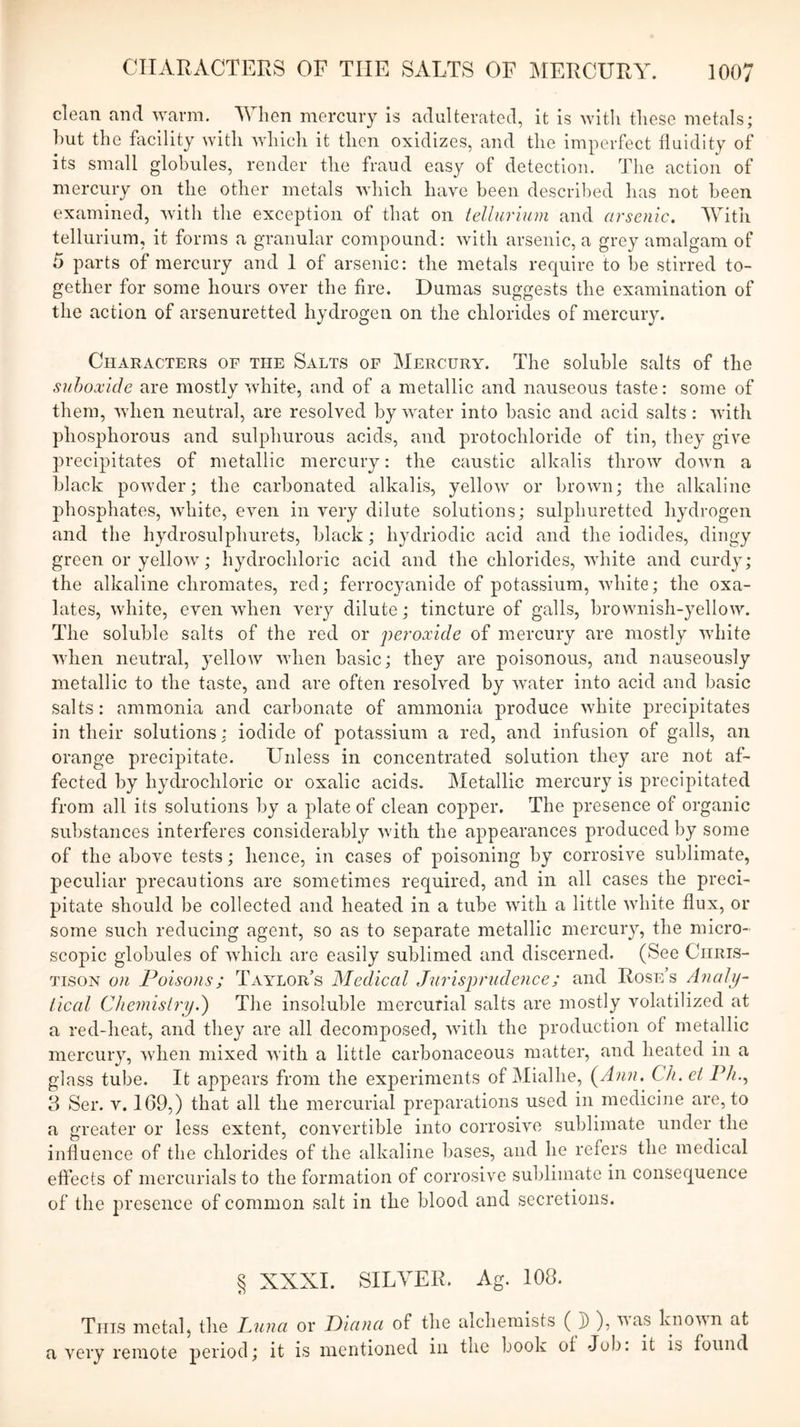 clean and warm. 'When mercury is adulterated, it is witli these metals; hut the facility with which it then oxidizes, and the imperfect fluidity of its small globules, render the fraud easy of detection. The action of mercury on the other metals which have been descril)ed has not been examined, with the exception of that on tellurium and arsenic. With tellurium, it forms a granular compound: with arsenic, a grey amalgam of 5 parts of mercury and 1 of arsenic: the metals require to he stirred to- gether for some hours over the fire, Dumas suggests the examination of the action of arsenuretted hydrogen on the chlorides of mercury. Characters of the Salts of Mercury. The soluble salts of the suhoxidc are mostly white, and of a metallic and nauseous taste: some of them, when neutral, are resolved by water into basic and acid salts : with phosphorous and sulphurous acids, and protochloride of tin, they give precipitates of metallic mercury: the caustic alkalis throw down a black powder; the carbonated alkalis, yellow or brown; the alkaline phosphates, white, even in very dilute solutions; sulphuretted hydrogen and the hydrosulphurets, black; hydriodic acid and the iodides, dingy green or yellow; hydrochloric acid and the chlorides, white and curdy; the alkaline chromates, red; ferrocyanide of potassium, white; the oxa- lates, white, even when very dilute; tincture of galls, brownish-yellow. The soluble salts of the red or peroxide of mercury are mostly white when neutral, yellow when basic; they are poisonous, and nauseously metallic to the taste, and are often resolved by water into acid and basic salts: ammonia and carbonate of ammonia produce white precipitates in their solutions : iodide of potassium a red, and infusion of galls, an orange precipitate. Unless in concentrated solution they are not af- fected by hydrochloric or oxalic acids. Metallic mercury is precipitated from all its solutions by a plate of clean copper. The presence of organic substances interferes considerably with the appearances produced by some of the above tests; hence, in cases of poisoning by corrosive sublimate, peculiar precautions are sometimes required, and in all cases the preci- pitate should be collected and heated in a tube with a little white flux, or some such reducing agent, so as to separate metallic mercury, the micro- scopic globules of which are easily sublimed and discerned. (See Chris- tison on Poisons; Taylor’s Medical Jurisprudence; and Rose’s Analp- iical Chemistryd) The insoluble mercurial salts are mostly volatilized at a red-heat, and they are all decomposed, with the production of metallic mercury, when mixed with a little carbonaceous matter, and heated in a glass tube. It appears from the experiments of Mialhe, (^Ann. Ch. et Ph.^ 3 Ser. V. 109,) that all the mercurial preparations used in medicine are, to a greater or less extent, convertible into corrosive sublimate under the influence of the chlorides of the alkaline bases, and he refers the medical effects of mercurials to the formation of corrosive sublimate in consequence of the presence of common salt in the blood and secretions. § XXXI. SILVER. Ag. 108. This metal, the Jaiiici or Diana of the alchemists ( J) ), yus Lnovn at a very remote period; it is mentioned in the book of Job: it is found