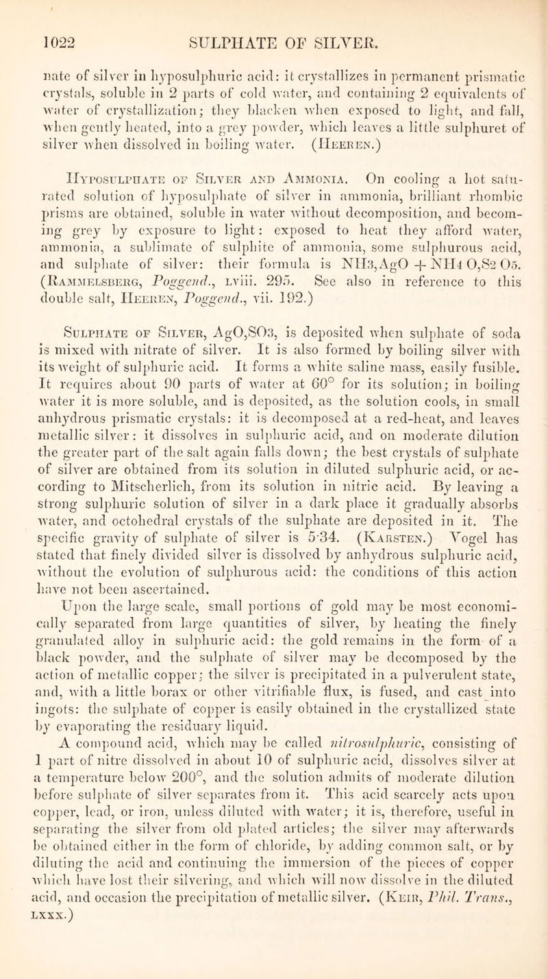 iiate of silver in hyposulpliiiric acid: it crystallizes in permanent prismatic crystals, soluble in 2 2)nrts of cold water, and containing 2 equivalents of water of crystallization; they blacken when exposed to light, and fall, when gently heated, into a grey powder, which leaves a little sulpliuret of silver 'when dissolved in boiling water. (Heeken.) IIyposulpiiate of Silyeu akd Ammonia. On cooling a hot satu- rated solution of hyposulphate of silver in ammonia, bi’illiant rhombic jnisms are obtained, soluble in water without decomposition, and becom- ing grey by exposure to light: exposed to heat they afford ivater, ammonia, a sublimate of sulphite of ammonia, some sulphurous acid, and sulphate of silver: their formula is NIl3,AgO -f-iNH4 0,S2 05. (Ramimelsberg, PoggeJid., Lviii. 295. See also in reference to this double salt, Heeuen, Poggend., vii. 192.) Sulphate of Silver, Ag0,S03, is deposited ivhen sulphate of soda is mixed with nitrate of silver. It is also formed by boiling silver with its weight of sulphuric acid. It forms a white saline mass, easily fusible. It rec|uircs about 90 parts of water at 60° for its solution; in boiling water it is more soluble, and is deposited, as the solution cools, in small anhydrous prismatic crystals: it is decomposed at a red-heat, and leaves metallic silver: it dissolves in sulphuric acid, and on moderate dilution the greater jiart of the salt again falls down; the best crystals of sul^diate of silver are obtained from its solution in diluted sulphuric acid, or ac- cording to Mitscherlich, from its solution in nitric acid. By leaving a strong sulphuric solution of silver in a dark place it gradually absorbs water, and octohedral crystals of the sulphate are deposited in it. The specific gravit}^ of sulphate of silver is 5'34. (Karsten.) Yogel has stated that finely divided silver is dissolved by anhydrous sulphuric acid, Avithout the evolution of sulphurous acid: the conditions of this action have not been ascertained. Upon the large scale, small jiortions of gold maj'’ be most economi- cally separated from large quantities of silver, b}^ heating the finely granulated alloy in sulphuric acid: the gold remains in the form of a black powder, and the sulphate of silver may be decomposed by the action of metallic copper: the silver is jirecijiitated in a jmlverulent state, and, Avith a little borax or other vitrifialile flux, is fused, and cast into ingots: the sulphate of cojiper is easily obtained in the ciystallized state by evaporating the residuary liquid. A compound acid, Avhich may be called 7utrosuJphurlc^ consisting of I of nitre dissolved in about 10 of sulphuric acid, dissolves silver at a temperature below 200°, and the solution admits of moderate dilution before sulphate of silver scjiarates from it. This acid scarcely acts upon co2q)er, lead, or iron, unless diluted Avith Avater; it is, therefore, useful in separating the silver from old jihited articles; the silver may afterwards be obtained either in the form of chloride, by adding common salt, or by diluting the acid and continuing the immersion of the pieces of cojiper Avhich have lost their silvering, and aaIhcIi Avill now dissolve in the diluted acid, and occasion the 2)reci2>itation of metallic sih^er. (Keir, Phil. Trans. LXXX.)