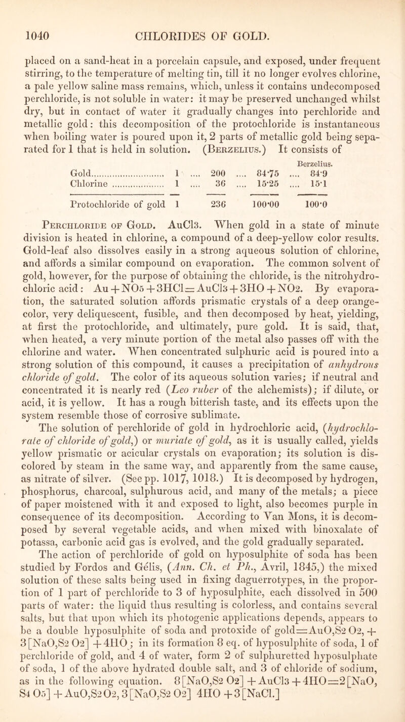 placed on a sand-heat in a porcelain capsule, and exposed, under frequent stirring, to the temperature of melting tin, till it no longer evolves chlorine, a pale yellow saline mass remains, which, unless it contains undecomposed perchloride, is not soluble in water: it may be preserved unchanged whilst dry, but in contact of water it gradually changes into perchloride and metallic gold: this decomposition of the protochloride is instantaneous when boiling water is poured upon it, 2 parts of metallic gold being sepa- rated for 1 that is held in solution. (Berzelius.) It consists of Berzelius. Gold 1 .... 200 .... 84-75 .... 84-9 Chlorine 1 .... 36 .... 15-25 .... 15-1 Protochloride of gold 1 236 100*00 100-0 Perchloride of Gold. AuCl3. When gold in a state of minute division is heated in chlorine, a compound of a deep-yellow color results. Gold-leaf also dissolves easily in a strong aqueous solution of chlorine, and affords a similar compound on evaporation. The common solvent of gold, however, for the purpose of obtaining the chloride, is the nitrohydro- chloric acid : Au-1-N05-fSPIClrz: AuCl3-{-3HO-1-N02. By evapora- tion, the saturated solution affords prismatic crystals of a deep orange- color, very deliquescent, fusible, and then decomposed by heat, yielding, at first the protochloride, and ultimately, pure gold. It is said, that, when heated, a very minute portion of the metal also passes off with the chlorine and water. When concentrated sulphuric acid is poured into a strong solution of this compound, it causes a precipitation of anhydrous chloride of gold. The color of its aqueous solution varies; if neutral and concentrated it is nearly red (Leo ruber of the alchemists); if dilute, or acid, it is yellow. It has a rough bitterish taste, and its effects upon the system resemble those of corrosive sublimate. The solution of perchloride of gold in hydrochloric acid, {hydrochlo- rate of chlor'ide of gold or muriate of gold., as it is usually called, yields yellow prismatic or acicular crystals on evaporation; its solution is dis- colored by steam in the same way, and apparently from the same cause, as nitrate of silver. (See pp. 1017, 1018.) It is decomposed by hydrogen, phosphorus, charcoal, sulphurous acid, and many of the metals; a piece of paper moistened with it and exposed to light, also becomes purple in consequence of its decomposition. According to Yan Mons, it is decom- posed by several vegetable acids, and when mixed with binoxalate of potassa, carbonic acid gas is evolved, and the gold gradually separated. The action of perchloride of gold on hyposulphite of soda has been studied by Fordos and Gelis, {Ann. Ch. et Ph.., Avril, 1845,) the mixed solution of these salts being used in fixing daguerrotypes, in the propor- tion of 1 part of perchloride to 3 of hyposulphite, each dissolved in 500 parts of water: the liquid thus resulting is colorless, and contains several salts, but that upon which its photogenic applications depends, appears to be a double hyposulphite of soda and protoxide of goldr=:AuO,S2 02, -{- 3[NaO,S2 O2] -4-4110 ; in its formation 8 eq. of hyposulphite of soda, 1 of perchloride of gold, and 4 of water, form 2 of sulphuretted hyposulphate of soda, 1 of the above hydrated double salt, and 3 of chloride of sodium, as in the following equation. 8[NaO,S2 O2]-h AuCl3-l-4IIO=2[NaO, S4 05] -t- AuO,S2 02,3 [NaO,S2 O2] 4HO -f 3 [NaCl]