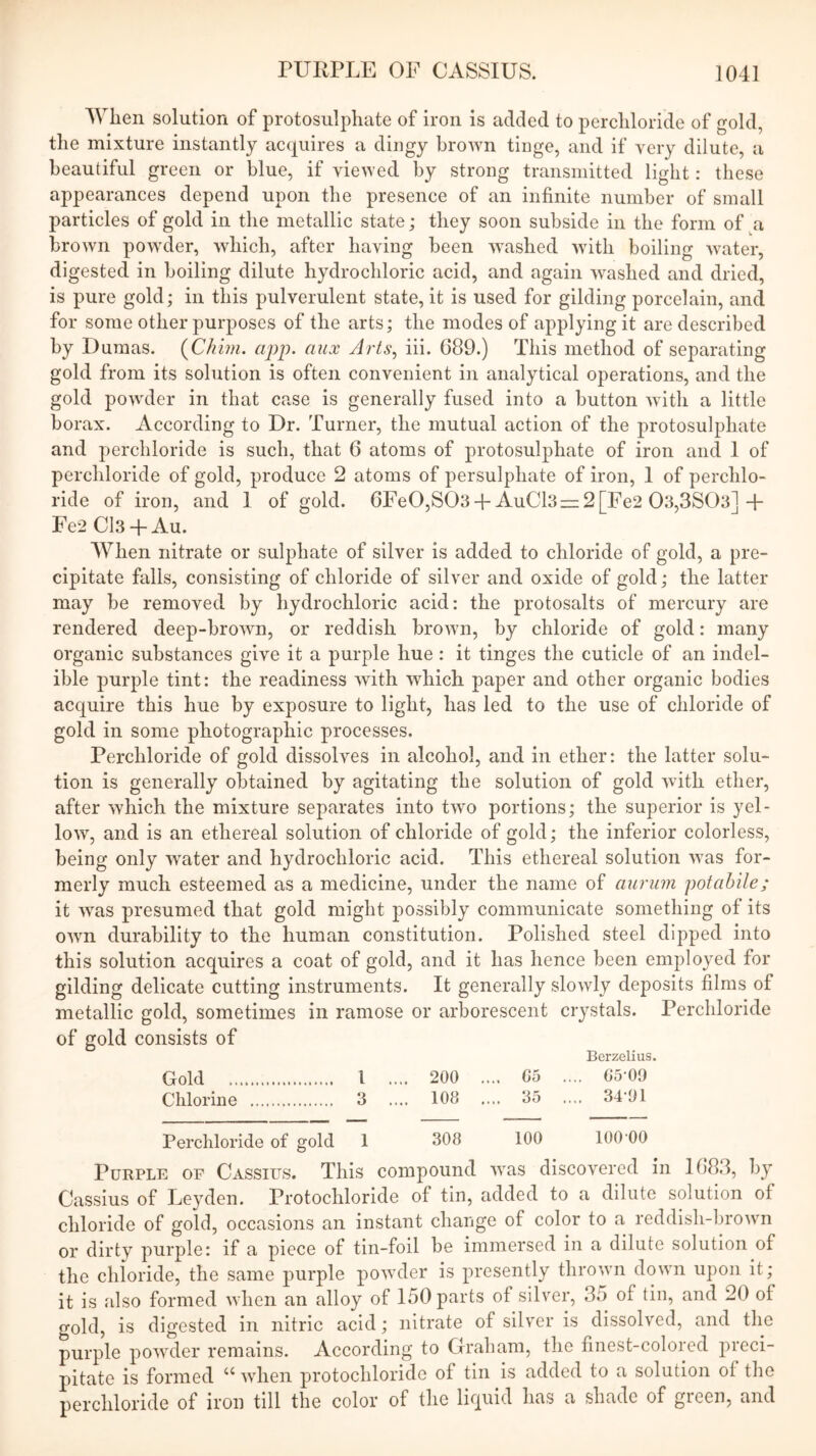 When solution of protosulphate of iron is added to perchloride of gold, the mixture instantly acquires a dingy brown tinge, and if very dilute, a beautiful green or blue, if viewed by strong transmitted light: these appearances depend upon the presence of an infinite number of small particles of gold in the metallic state; they soon subside in the form of a brown powder, which, after having been washed with boiling water, digested in boiling dilute hydrochloric acid, and again washed and dried, is pure gold; in this pulverulent state, it is used for gilding porcelain, and for some other purposes of the arts; the modes of applying it are described by Dumas. {Chim. app. aux Arts^ hi. 689.) This method of separating gold from its solution is often convenient in analytical operations, and the gold powder in that case is generally fused into a button Avith a little borax. According to Dr. Turner, the mutual action of the protosulphate and perchloride is such, that 6 atoms of protosulphate of iron and 1 of perchloride of gold, produce 2 atoms of persulphate of iron, 1 of perchlo- ride of iron, and 1 of gold. 6Fe0,S03 +AuCl3r= 2 [Fe2 03,3803]+ Fe2 Cl3 -f Au. When nitrate or sulphate of silver is added to chloride of gold, a pre- cipitate falls, consisting of chloride of silver and oxide of gold; the latter may be removed by hydrochloric acid: the protosalts of mercury are rendered deep-broAAm, or reddish broAvn, by chloride of gold: many organic substances give it a purple hue : it tinges the cuticle of an indel- ible purple tint: the readiness with AAdiich paper and other organic bodies acquire this hue by exposure to light, has led to the use of chloride of gold in some photographic processes. Perchloride of gold dissolves in alcohol, and in ether: the latter solu- tion is generally obtained by agitating the solution of gold Avith ether, after Avhich the mixture separates into tAvo portions; the superior is yel- loAV, and is an ethereal solution of chloride of gold; the inferior colorless, being only Avater and hydrochloric acid. This ethereal solution Avas for- merly much esteemed as a medicine, under the name of ciuriim potahile; it AA^as presumed that gold might possibly communicate something of its OAAm durability to the human constitution. Polished steel dipped into this solution acquires a coat of gold, and it has hence been employed for gilding delicate cutting instruments. It generally sloAvly deposits films of metallic gold, sometimes in ramose or arborescent crystals. Perchloride of gold consists of Berzelius. Gold 1 .... 200 .... 65 .... G5-09 Chlorine 3 .... 108 .... 35 .... 34-91 Perchloride of gold 1 308 100 100-00 Purple of Cassius. This compound Avas discovered in 1683, by Cassius of Leyden. Protochloride of tin, added to a dilute solution of chloride of gold, occasions an instant change of color to a reddish-broAvn or dirty purple: if a piece of tin-foil be immersed in a dilute solution of the chloride, the same purple poAvder is presently throAvn down upon it; it is also formed Avhen an alloy of 150 parts of silver, 35 of tin, and 20 of gold, is digested in nitric acid; nitrate of silv'or is dissolved, and the purple poAA^der remains. According to Graham, the finest-colored preci- pitate is formed “ Avhen protochloride of tin is added to a solution of the perchloride of iron till the color of the liquid has a shade of green, and