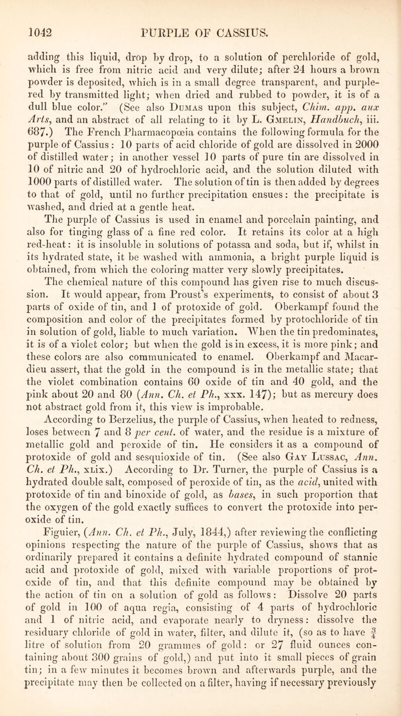 adding this liquid, drop hj drop, to a solution of percliloride of gold, which is free from nitric acid and very dilute; after 24 hours a brown powder is deposited, which is in a small degree transparent, and purple- red by transmitted light; when dried and rubbed to powder, it is of a dull blue color.” (See also Dumas upon this subject, Chim. app. mix Arts^ and an abstract of all relating to it by L. Gmelin, Handbiich^ iii. 687.) The French Pharmacopoeia contains the following formula for the purple of Cassius : 10 parts of acid chloride of gold are dissolved in 2000 of distilled water; in another vessel 10 parts of pure tin are dissolved in 10 of nitric and 20 of hydrochloric acid, and the solution diluted with 1000 parts of distilled water. The solution of tin is then added by degrees to that of gold, until no further precipitation ensues: the precipitate is washed, and dried at a gentle heat. The purple of Cassius is used in enamel and porcelain painting, and also for tinging glass of a fine red color. It retains its color at a high red-heat: it is insoluble in solutions of potassa and soda, but if, whilst in its hydrated state, it be washed with ammonia, a bright purple liquid is obtained, from which the coloring matter very slowly precipitates. The chemical nature of this compound has given rise to much discus- sion. It wnuld appear, from Proust’s experiments, to consist of about 3 parts of oxide of tin, and 1 of protoxide of gold. Oberkampf found the composition and color of the precipitates formed by protochloride of tin in solution of gold, liable to much variation. When the tin predominates, it is of a violet color; but when the gold is in excess, it is more pink; and these colors are also communicated to enamel. Oberkampf and Macar- dieu assert, that the gold in the compound is in the metallic state; that the violet combination contains 60 oxide of tin and 40 gold, and the pink about 20 and 80 {A?ui. Ch. et Fh., xxx. 147); hut as mercury does not abstract gold from it, this view is improbable. According to Berzelius, the purple of Cassius, wdien heated to redness, loses between 7 ^'-n^d 8 pe?' cent, of water, and the residue is a mixture of metallic gold and peroxide of tin. Pie considers it as a compound of protoxide of gold and sesqiiioxide of tin. (See also Gay Lussac, Ann. Ch. et Fh,.^ xuix.) According to Dr. Turner, the purple of Cassius is a hydrated double salt, composed of peroxide of tin, as the acid^ united with protoxide of tin and binoxide of gold, as hases^ in such proportion that the oxygen of the gold exactly suffices to convert the protoxide into per- oxide of tin. Figuier, {Ann. Ch. et Fh., July, 1844,) after reviewing the conflicting opinions respecting the nature of the purple of Cassius, shows that as ordinarily prepared it contains a definite hydrated compound of stannic acid and protoxide of gold, mixed with variable proportions of prot- oxide of tin, and that this definite compound may be obtained by the action of tin on a solution of gold as follows: Dissolve 20 parts of gold in 100 of aqua regia, consisting of 4 parts of hydrochloric and 1 of nitric acid, and evaporate nearly to dryness: dissolve the residuary chloride of gold in water, filter, and dilute it, (so as to have f litre of solution from 20 grammes of gold: or 27 fluid ounces con- taining about 300 grains of gold,) and put into it small pieces of grain tin; in a few minutes it becomes brown and afterwards purple, and the precipitate may then be collected on a filter, having if necessary previously