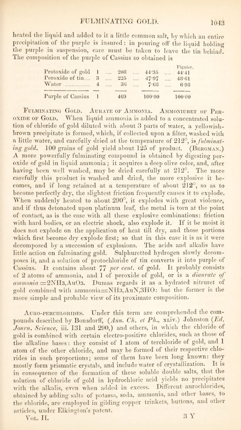 heated the liquid and added to it a little common salt, hj which an entire precipitation of the purple is insured: in pouring off the liquid holding tlie purple in suspension, care must he taken to leave the tin behind. The composition of the purple of Cassius so obtained is Figuior, Protoxide of gold 1 .... 208 .... 44-35 .... 44-41 Peroxide of tin.... 3 .... 225 .... d/’O/ .... 48-81 Water 4 .... 38 .... 7'88 .... 0-98 Purple of Cassius 1 489 100-00 lOO'OO Fulminating Gold. Aurate of AjiImonia. A.mmoniuret of Per- oxide OF Gold. When liquid ammonia is added to a concentrated solu- tion of chloride of gold diluted with about 3 parts of Avater, a yelloAvish- brOAvn precipitate is formed, Avhich, if collected upon a filter, washed Avitli a little water, and carefully dried at the temperature of 212°, \^ fulminai- itig gold. 100 grains of gold yield about 125 of product. (Bergman.) A more poAverfully fulminating compound is obtained by digesting per- oxide of gold in liquid ammonia; it acquires a deep olive color, and, after having been Avell Avasbed, may be dried carefully at 212°. The more carefully this product is Avaslied and dried, the more explosive it be- comes, and if long retained at a temperature of about 212°, so as to become perfectly dry, the slightest friction frequently causes it to explode. When suddenly heated to about 290°, it explodes Avith great violence, and if thus detonated upon platinum leaf, the metal is torn at the point of contact, as is the case Avith all these explosive combinations: friction AA’ith hard bodies, or an electric shock, also explode it. If it be moist it does not explode on the application of heat till dry, and those portions AA’hich first become dry explode first; so that in this case it is as it AA^ere decomposed by a succession of explosions. The acids and alkalis have little action on fulminating gold. Sulphuretted hydrogen sloAvly decom- poses it, and a solution of protochloride of tin converts it into purple of Cassius. It contains about 77 cent, of gold. It probably consists of 2 atoms of ammonia, and 1 of peroxide of gold, or is a dianratc of (immoma —2NIl3,Au03. Dumas regards it as a hydrated nitruret of gold combined Avith ammoniaz=NIl3,AuN,3HO: but the former is the more simple and probable view of its proximate composition. Auro-perciilorides. Under this term are comprehended the com- pounds described by Bonsdorff, {^Ann. Ch. el F/g, xLiv.) Johnston {lid. Jonrn. Science.^ iii. 131 and 290,) and others, in Avliich the chloride of gold is combined Avith certain electro-positive chlorides, such as those of the alkaline bases : they consist of 1 atom of terchloride of gold, and I atom of the other chloride, and may be formed of their respective chlo- rides in such proportions; some of them have been long knoAvn: they mostly form prismatic crystals, and include Avater of crystallization. It is in consequence of the formation of these soluble double salts, that the solution of chloride of gold in hydrochloric acid yields no precipitates AA’ith the alkalis, eATn Avhen added in excess. Different aurochlorides, obtained by adding salts of potassa, soda, ammonia, and other bases, to the chloride, are employed in gilding copper trinkets, buttons, and other articles, under Elkington’s p.atent. VoL. 11, 3 Y