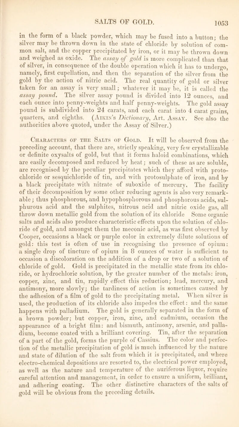 in the form of a black powder, which may be fused into a button; the silver may he thrown down in the state of chloride by solution of com- mon salt, and the copper precipitated by iron, or it may be thrown down and weighed as oxide. The assay of gold is more complicated than that of silver, in consequence of the double operation which it has to undergo, namely, first cupellation, and then the separation of the silver from the gold by the action of nitric acid. The real quantity of gold or silver taken for an assay is very small; whatever it may be, it is called the assay poicnd. The silver assay pound is divided into 12 ounces, and each ounce into penny-weights and half penny-weights. The gold assay pound is subdivided into 24 carats, and each carat into 4 carat grains, quarters, and eighths. (Aikin’s Dictionary, Art. Assay. See also the authorities above quoted, under the Assay of Silver.) Characters of the Salts of Gold. It will be observed from the preceding account, that there are, strictly speaking, very few crystallizable or definite oxysalts of gold, but that it forms haloid combinations, which are easily decomposed and reduced by heat; such of these as are soluble, are recognised by the peculiar precipitates which they afford with proto- chloride or sesquichloride of tin, and with protosulphate of iron, and by a black precipitate witli nitrate of suboxide of mercury. The facility of their decomposition by some other reducing agents is also very remark- able ; thus phosphorous, and hypophosphorous and phosphorous acids, sul- phurous acid and the sulphites, nitrous acid and nitric oxide gas, all throw down metallic gold from the solution of its chloride Some organic salts and acids also produce characteristic effects upon the solution of chlo- ride of gold, and amongst them the meconic acid, as was first observed by Cooper, occasions a black or purple color in extremely dilute solutions of gold: this test is often of use in recognising the presence of opium: a single drop of tincture of opium in 8 ounces of water is sufficient to occasion a discoloration on the addition of a drop or two of a solution of chloride of gold. Gold is precipitated in the metallic state from its chlo- ride, or hydrochloric solution, by the greater number of the metals: iron, copper, zinc, and tin, rapidly effect this reduction; lead, mercury, and antimony, more slowly; the tardiness of action is sometimes caused by the adhesion of a film of gold to the precipitating metal. When silver is used, the production of its chloride also impedes the effect: and the same happens with palladium. The gold is generally separated in the form of a brown powder; but copper, iron, zinc, and cadmium, occasion the appearance of a bright film: and bismuth, antimony, arsenic, and palla- dium, become coated with a hrilliant covering. Tin, after the separation of a part of the gold, forms the purple of Cassius. The color and perfec- tion of the metallic precipitation of gold is much influenced by the nature and state of dilution of the salt from which it is precipitated, and where electro-chemical depositions are resorted to, the electrical power emploj-ed, as well as the nature and temperature of the auriferous liquor, require careful attention and management, in order to ensure a uniform, brilliant, and adhering coating. The other distinctive characters of the salts of gold will be obvious from the preceding details.