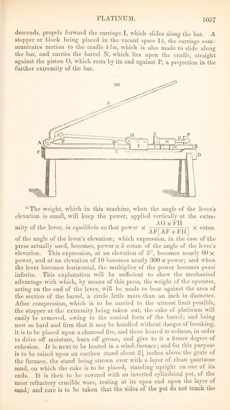 descends, propels fonvard the carriage I, which slides along the bar. A stopper or block being placed in the vacant space I/r, the carriage com- municates motion to the cradle klm, which is also made to slide along the bar, and carries the barrel N, which lies upon the cradle, straight against the piston O, which rests by its end against P, a projection in the further extremity of the bar. ‘‘The weight, which in this machine, when the angle of the levers elevation is small, will keep the power, applied vertically at the extre- • X. . AGxFH mity ot the lever, in equiliorio ■=. that power X ^ cotan. of the angle of the lever’s elevation; which expression, in the case of the press actually used, becomes, power X 5 cotan. of the angle of the lever’s elevation. This expression, at an elevation of 5°, becomes nearly 60 x power, and at an elevation of 10 becomes nearly 300 X power; and when the lever becomes horizontal, the multiplier of the power becomes quasi infinite. This explanation will be sufficient to show the mechanical advantage with which, by means of this press, the weight of the operator, acting on the end of the lever, will be made to bear against the area of the section of the barrel, a circle little more than an inch in diameter. After compression, which is to be carried to the utmost limit j)ossible, the stopper at the extremity being taken out, the cake of platinum will easily be removed, owing to the conical form of the barrel; and being now so hard and firm that it may be handled without danger of breaking, it is to be placed upon a charcoal fire, and there heated to redness, in order to drive off moisture, burn off grease, and give to it a firmer degree of cohesion. It is next to be heated in a wind-furnace; and for this purpose is to be raised upon an earthen stand about 2^ inches above the grate of the furnace, the stand being strown over with a layer of clean quartzose sand, on which the cake is to be placed, standing upright on one of its ends. It is then to be covered with an inverted cylindrical pot, of the most refractory crucible ware, resting at its open end upon the layer of sand; and care is to be taken that the sides of the pot do not touch the