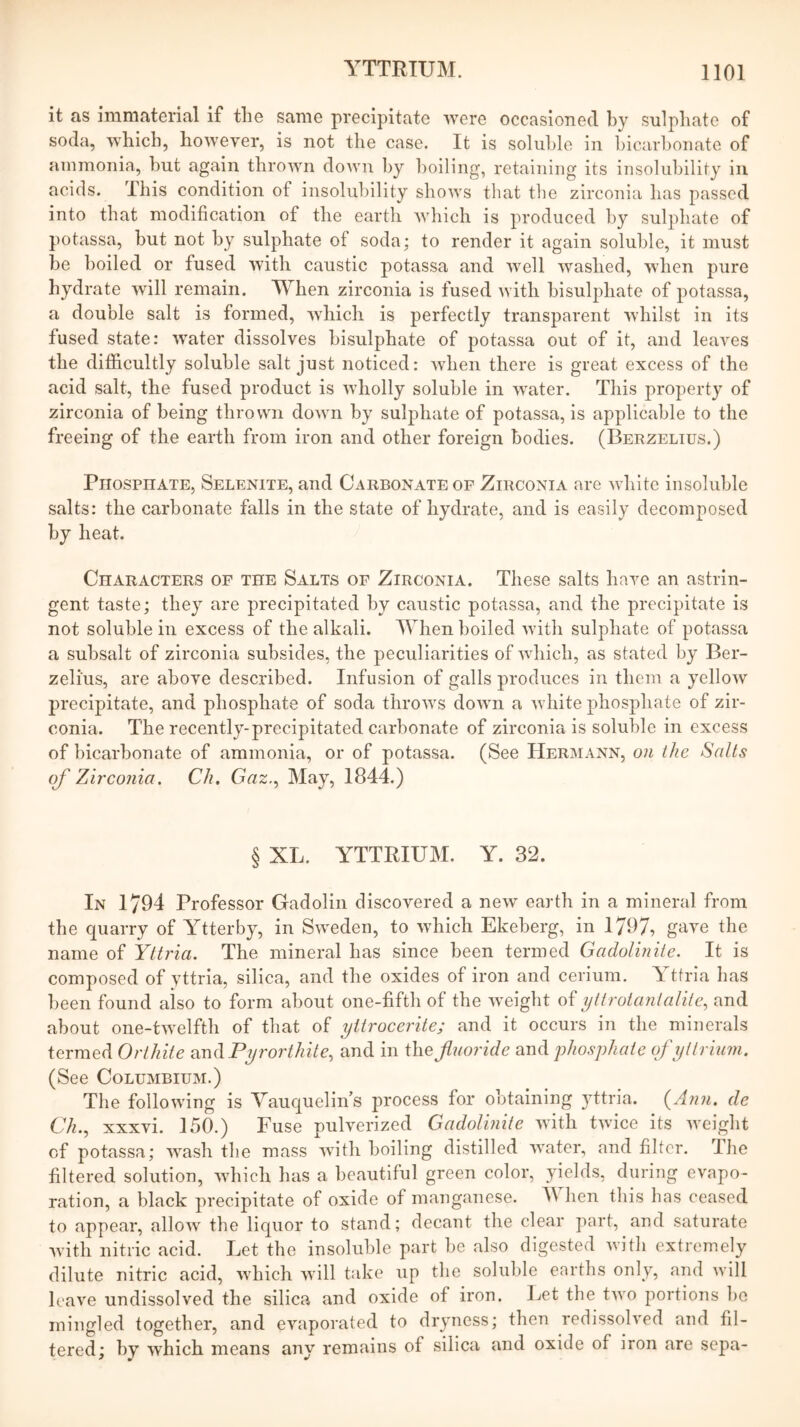 it as immaterial if the same precipitate 'vvere occasioned by sulphate of soda, which, however, is not the case. It is soluble in hicarhonate of ammonia, hut again thrown down by boiling, retaining its insolubility in acids. This condition of insolubility shows that tlie zirconia has passed into that modification of the earth wliich is produced by sulphate of potassa, but not by sulphate of soda; to render it again soluble, it must be boiled or fused with caustic potassa and well washed, when pure hydrate will remain. When zirconia is fused with hisulphate of potassa, a double salt is formed, wdiich is perfectly transparent whilst in its fused state: water dissolves hisulphate of potassa out of it, and leaves the difficultly soluble salt just noticed: when there is great excess of the acid salt, the fused product is wholly soluble in w^ater. This property of zirconia of being thrown down by sulphate of potassa, is applicable to the freeing of the earth from iron and other foreign bodies. (Berzelius.) PiiospnATE, Selenite, and Carbonate or Zirconia are white insoluble salts: the carbonate falls in the state of hydrate, and is easily decomposed by heat. Characters of the Salts of Zirconia. These salts have an astrin- gent taste; they are precipitated by caustic potassa, and the precipitate is not soluble in excess of the alkali. When boiled with sulphate of potassa a subsalt of zirconia subsides, the peculiarities of which, as stated by Ber- zelius, are above described. Infusion of galls produces in them a yellow precipitate, and phosphate of soda throws down a white phosphate of zir- conia. The recently-precipitated carbonate of zirconia is soluble in excess of bicarbonate of ammonia, or of potassa. (See Hermann, on the Salts of Zirconia. Ch. Gaz., Hay, 1844.) § XL. YTTRIUM. Y. 32. In 1/94 Professor Gadolin discovered a new earth in a mineral from the quarry of Ytterby, in Sweden, to which Ekeberg, in 1797, g^we the name of Yltria. The mineral has since been termed Gadolin ite. It is composed of yttria, silica, and the oxides of iron and cerium. Ytfria has been found also to form about one-fifth of the weight yttrotantalite, and about one-twelfth of that of yitrocerite; and it occurs in the minerals termed Orthiie imdPyrorthite, and in the Jluoride and phosphate of yttrium. (See CoLUMBiuM.) The following is Yauquelins process for obtaining yttria. {Ann. de Ch., xxxvi. 150.) Fuse pulverized Gadolinite with twice its Aveight of potassa; wash the mass Avith boiling distilled Avater, and filter. Ihe filtered solution, AAdiich has a beautiful green color, yields, during evapo- ration, a black precipitate of oxide of manganese. hen this has ceased to appear, alloAv the liquor to stand; decant the clear part, and saturate Avith nitric acid. Let the insoluble part be also digested Avith extremely dilute nitric acid, Avhich Avill take up the soluble earths only, and Avill leave undissolved the silica and oxide of iron. Let the tAvo portions be mingled together, and evaporated to dryness; then redissoh'ed and fil- tered; by which means any remains of silica and oxide of iron are sepa-