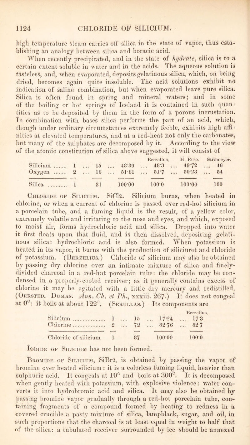 liigli temperature steam carries off silica in the state of vapor, thus esta- blishing an analogy between silica and boracic acid. When recently precipitated, and in tlie state of hydrate^ silica is to a certain extent soluble in water and in the acids. The aqueous solution is tasteless, and, when evaporated, deposits gelatinous silica, which, on being dried, becomes again quite insoluble. The acid solutions exhibit no indication of saline combination, but when evaporated leave pure silica. Silica is often found in spring and mineral Avaters; and in some of the boiling or hot springs of Iceland it is contained in such quan- tities as to be deposited by them in the form of a porous incrustation. In combination with bases silica performs the part of an acid, which, though under ordinary circumstances extremely feeble, exhibits high affi- nities at elevated temperatures, and at a red-heat not only the carbonates, but many of the sulphates are decomposed by it. According to the view of the atomic constitution of silica above suggested, it Avill consist of Berzelius, H. Rose. Stromeyer. Siliciiim 1 .... 15 .... 48-39 .... 48-3 .... 4972 .... 46 Oxygen 2 .... 16 .... 51-61 .... 51-7 .... 50-28 .... 54 Silica 1 31 100-00 100-0 100-00 100 Chloride of Silicium. SiCl2. Silicium burns, when heated in chlorine, or when a current of chlorine is passed over red-hot silicium in a porcelain tube, and a fuming liquid is the result, of a yelloAv color, extremely volatile and irritating to the nose and eyes, and which, exposed to moist air, forms hydrochloric acid and silica. Dropped into AAmter it first floats upon that fluid, and is then dissolved, depositing- gelati- nous silica: hydrochloric acid is also formed. When potassium is heated in its vapor, it burns Avith the production of siliciuret and chloride of potassium. (Berzelius.) Chloride of silicium may also be obtained by passing dry chlorine over an intimate mixture of silica and finely- divided charcoal in a red-hot porcelain tube: the chloride may be con- densed in a properly-cooled receiver; as it generally contains excess of chlorine it may be agitated Avith a little dry mercury and redistilled. (Oersted. Dumas. Ann. Ch. et Ph.^ xxxiii. 267-) It does not congeal at 0°: it boils at about 122°. (Serullas.) Its components are Berzelius. Silicium 1 .... 15 .... 17-24 .... 17-3 Chlorine 2 .... 72 .... 82-76 .... 82-7 Chloride of silicium 1 87 100-00 100-0 LjBide of Silicium has not been formed. Bromide of Silicium, SiBr2, is obtained by passing the vapor of bromine over heated silicium : it is a colorless fuming liquid, heavier than sulphuric acid. It congeals at 10° and boils at 300°. It is decomposed Avhen gently heated Avith potassium, Avith explosive Auolence: AA-ater con- verts it into hydrobromic acid and silica. It may also be obtained by passing bromine vapor gradually through a red-hot porcelain tube, con- taining fragments of a compound formed by heating to redness in a covered crucible a pasty mixture of silica, lampblack, sugar, and oil, in such proportions that the charcoal is at least equal in Aveight to half that of the silica: a tubulated receiAXw surrounded by ice should be annexed