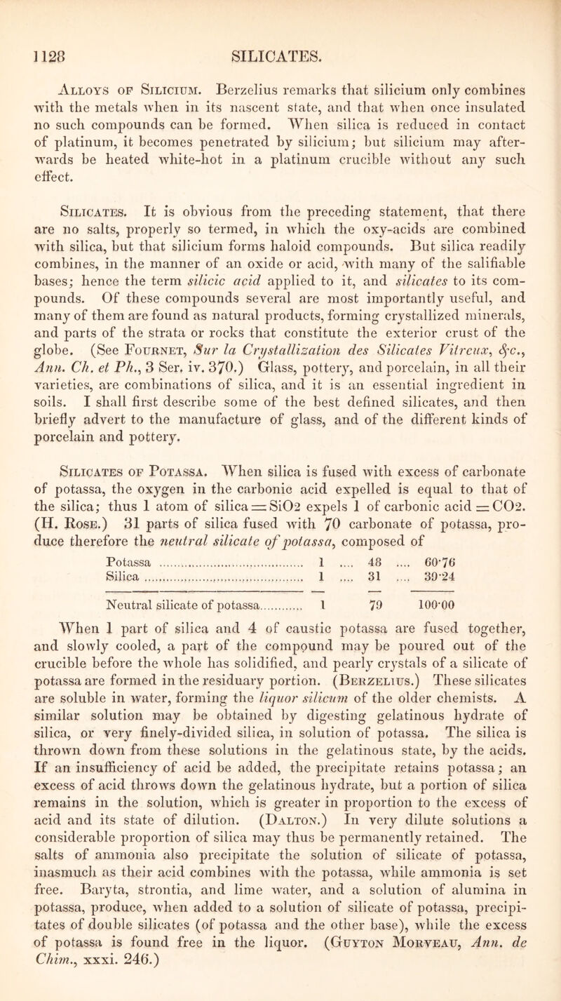 Alloys op Silicium. Berzelius remarks that silicium only combines with the metals when in its nascent state, and that when once insulated no such compounds can be formed. When silica is reduced in contact of platinum, it becomes penetrated by silicium; but silicium may after- wards be heated white-hot in a platinum crucible without any such effect. Silicates. It is obvious from the preceding statement, that there are no salts, properly so termed, in which the oxy-acids are combined with silica, but that silicium forms haloid compounds. But silica readily combines, in the manner of an oxide or acid, -with many of the salifiable bases; hence the term silicic acid applied to it, and silicates to its com- pounds. Of these compounds several are most importantly useful, and many of them are found as natural products, forming crystallized minerals, and parts of the strata or rocks that constitute the exterior crust of the globe. (See Fournet, Siir la Crystallization des Silicates Vitreux^ (^c., Ann. Ch. et Ph..^ 3 Ser, iv. 370.) Glass, pottery, and porcelain, in all their varieties, are combinations of silica, and it is an essential ingredient in soils. I shall first describe some of the best defined silicates, and then briefly advert to the manufacture of glass, and of the different kinds of porcelain and pottery. Silicates of Potassa. When silica is fused with excess of carbonate of potassa, the oxygen in the carbonio acid expelled is equal to that of the silica; thus I atom of silica =;Si02 expels 1 of carbonic acid — C02. (H. Bose.) 31 parts of silica fused with 78 carbonate of potassa, pro- duce therefore the neutral silicate of jjotassa, composed of Potassa 1 .... 48 .... 60'76 Silica 1 .... 31 .... 39-24 Neutral silicate of potassa 1 79 100-00 When 1 part of silica and 4 of caustic potassa are fused together, and slowly cooled, a part of the compound may be poured out of the crucible before the whole has solidified, and pearly crystals of a silicate of potassa are formed in the re.siduai-y portion. (Berzelius.) These silicates are soluble in water, forming the liquor silictnn of the older chemists. A similar solution may be obtained by digesting gelatinous hydrate of silica, or very finely-divided silica, in solution of potassa. The silica is thrown down from these solutions in the gelatinous state, by the acids. If an insufficiency of acid be added, the precipitate retains potassa; an excess of acid throws down the gelatinous hydrate, but a portion of silica remains in the solution, which is greater in proportion to the excess of acid and its state of dilution. (Dalton.) In very dilute solutions a considerable proportion of silica may thus be permanently retained. The salts of ammonia also precipitate the solution of silicate of potassa, inasmuch as their acid combines with the potassa, while ammonia is set free. Baryta, strontia, and lime water, and a solution of alumina in potassa, produce, when added to a solution of silicate of potassa, precipi- tates of double silicates (of potassa and the other base), while the excess of potassa is found free in the liquor. (Guyton Morveau, Ann. de Chhn.^ xxxi. 246.)