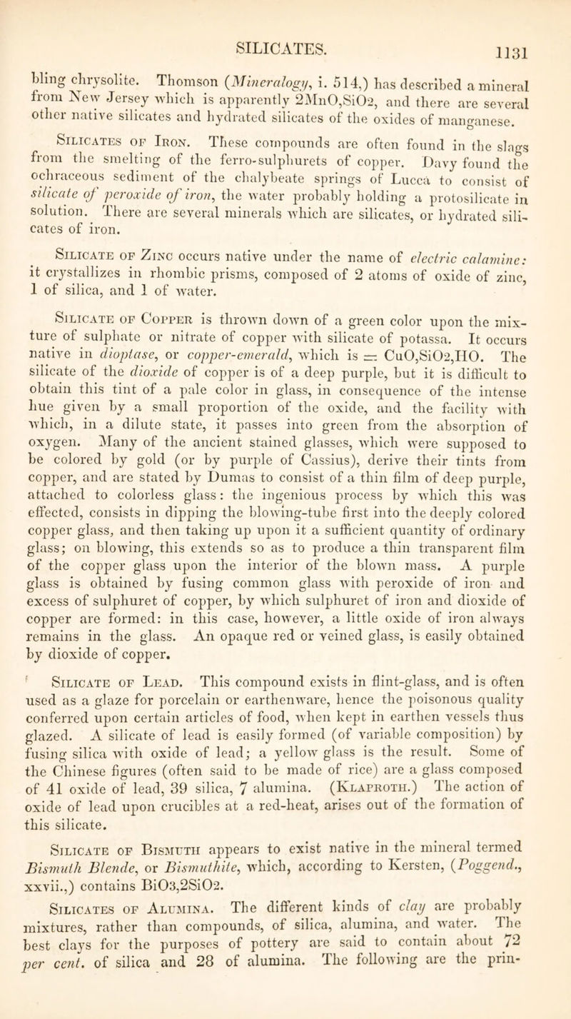 bling chrysolite. Thomson {Mineralogy^ i. 514,) has described a mineral from Ne\y Jersey Avhich is apparently 2Mn0,Si02, and there are several other native silicates and hydrated silicates of the oxides of manganese. Silicates of Iron. These compounds are often found in the slags from the smelting of the ferro-sulphurets of copper. Davy found the ochraceous sediment of the chalybeate springs of Lucca to consist of silicate of peroxide of iron^ tlie water probably holding a protosilicate in solution. There are several minerals which are silicates, or hydrated silL cates of iron. Silicate of Zinc occurs native under the name of electric calamine: it crystallizes in rhombic prisms, composed of 2 atoms of oxide of zinc, 1 of silica, and 1 of Avater. Silicate of Copper is thrown down of a green color upon the mix- ture of sulphate or nitrate of copper with silicate of potassa. It occurs native in diopiase, or copper-emerald^ which is — Cu0,Si02,II0. The silicate of the dioxide of copper is of a deep purple, but it is difficult to obtain this tint of a pale color in glass, in consequence of the intense hue given by a small proportion of the oxide, and the facility with AYhIch, in a dilute state, it passes into green from the absorption of oxygen. IMany of the ancient stained glasses, wdiich w^ere supposed to be colored by gold (or by purple of Cassius), derive their tints from copper, and are stated by Dumas to consist of a thin film of deep purple, attached to colorless glass: the ingenious process by wdiich this was effected, consists in dipping the blowdng-tube first into the deeply colored copper glass, and then taking up upon it a sufficient quantity of ordinary glass; on blowing, this extends so as to produce a thin transparent film of the copper glass upon the interior of the blown mass. A purple glass is obtained by fusing common glass with peroxide of iron and excess of sulphuret of copper, by which sulphuret of iron and dioxide of copper are formed: in this case, however, a little oxide of iron ahvays remains in the glass. An opaque red or veined glass, is easily obtained by dioxide of copper. ^ Silicate of Lead. This compound exists in flint-glass, and is often used as a glaze for porcelain or earthenwmre, hence the poisonous quality conferred upon certain articles of food, when kept in earthen vessels thus glazed. A silicate of lead is easily formed (of variable composition) by fusing silica wdth oxide of lead; a yellow glass is the result. Some of the Chinese figures (often said to be made of rice) are a glass composed of 41 oxide of lead, 39 silica, 7 alumina. (Klaproth.) The action of oxide of lead upon crucibles at a red-heat, arises out of the formation of this silicate. Silicate of Bismuth appears to exist native in the mineral termed Bismuth Blende, or Bismuthite, which, according to Kersten, {Poggend., xxvii.,) contains Bi03,2Si02. Silicates of Alumina. The different kinds of clay are probably mixtures, rather than compounds, of silica, alumina, and water. The best cla3S for the purposes of pottery are said to contain about y2 p)er cent, of silica and 28 of alumina. The following are the prin-