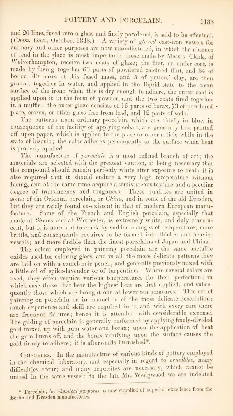 and 20 lime, fused into a glass and finely powdered, is said to be effectual. {Chein. Gaz.^ October, 1843.) A variety of glazed cast-iron vessels for culinary and other purposes are now manufactured, in Avhicli the absence of lead ill the glaze is most important: those made hy JMessrs. Clark, of Wolverhampton, receive two coats of glaze; the first, or under coat, is made by fusing together (36 parts of powdered calcined flint, and 34 of borax: 40 parts of this fused mass, and 5 of potters’ clay, are then ground together in water, and applied in the liquid state to the clean surface of the iron: when this is dry enough to adhere, the outer coat is applied upon it in the form of powder, and the two coats fired together in a muffle : the outer glaze consists of 15 parts of borax, 73 of powdered • plate, crown, or other glass free from lead, and 12 parts of soda. The patterns upon ordinary porcelain, which are chiefly in blue, in consequence of the facility of applying cobalt, are generally first printed off upon paper, Avhich is applied to the plate or other article while in the state of biscuit; the color adheres permanently to the surface when heat is properly applied. The manufacture of porcelain is a most refined branch of art; t]ie materials are selected with the greatest caution, it being necessary that the compound should remain perfectly white after exposure to heat: it is also required that it should endure a very high temperature without fusing, and at the same time acquire a semivitreous texture and a peculiar degree of translucency and toughness. These qualities are united in. some of the Oriental porcelain, or Cliina^ and in some of the old Dresden, but they are rarely found co-existent in that of modern European manu- facture. Some of the French and English porcelain, especially that made at Sevres and at Worcester, is extremely white, and duly translu- cent, but it is more apt to crack by sudden changes of temperature; more brittle, and consequently requires to be formed into thicker and heavier vessels; and more fusible than the finest porcelains of Japan and China. The colors employed in painting porcelain are the same metallic oxides used for coloring glass, and in all the more delicate patterns they are laid on with a camel-hair pencil, and generally previously mixed with a little oil of spike-lavender or of turpentine. Where several colors are used, they often require various temperatures for their perfection; in which case those that bear the highest heat are first applied, and subse- quently those which are brought out at lower temperatures. This art of painting on porcelain or in enamel is of the most delicate description; much experience and skill are required in it, and with every care there are frequent failures; hence it is attended with considerable expense. The gilding of porcelain is generally performed by applying finely-divided gold mixed up with gum-water and borax; upon the application of heat the gum burns off, and the borax vitrifying ujion the surface causes the gold firmly to adhere; it is afterwards burnished^. Crucibles. In the manufacture of various kinds of pottery employed in the chemical laboratory, and especially in regard to crucibles^ many difiiculties occur; and many requisites are necessary, Avhich cannot be united in the same vessel: to the late Mr. M eclgwood we are indebted * Porcelain, for chemical purposes, is now supplied of superior excellence fiom the Berlin and Dresden manufactories.