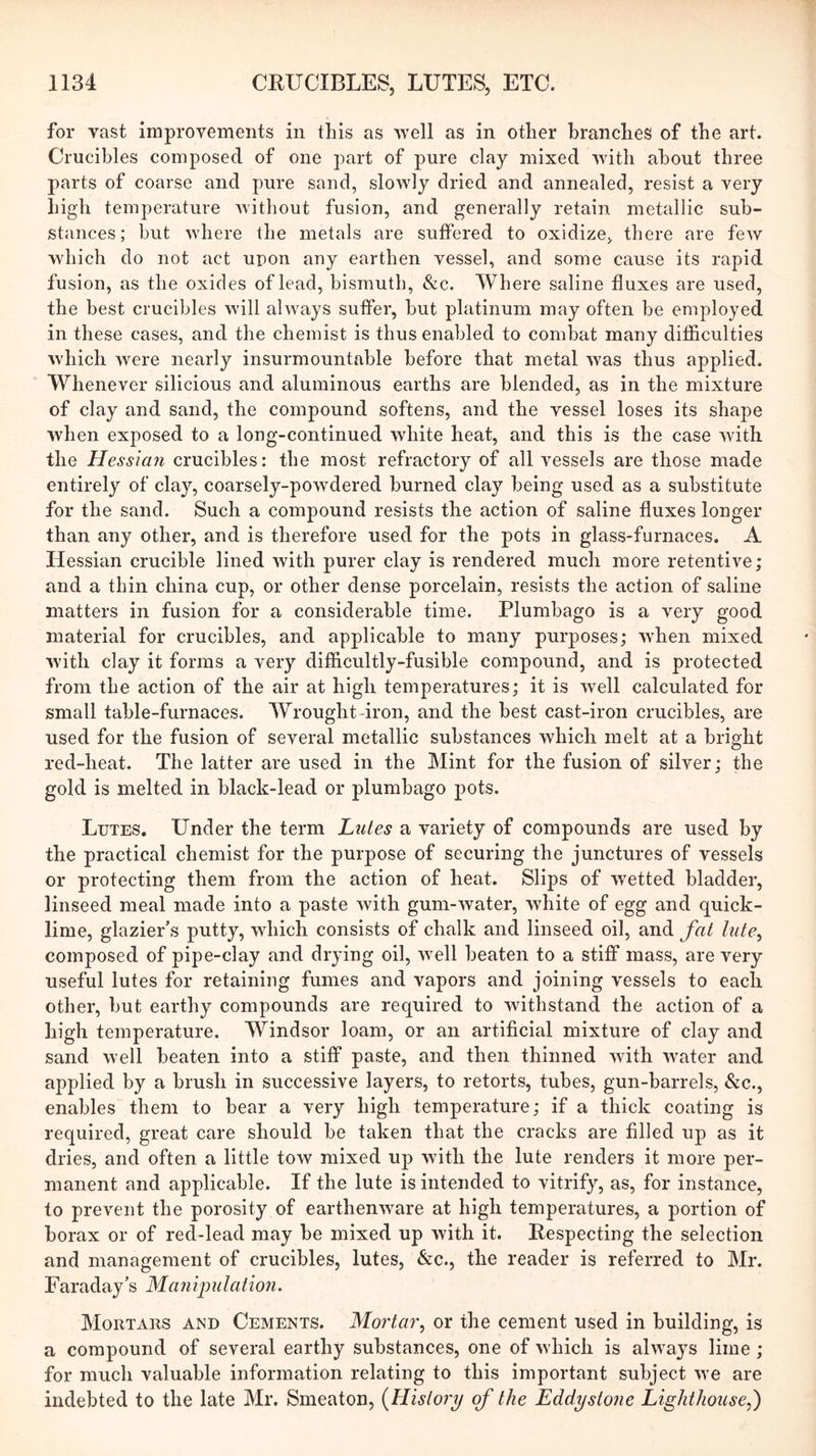 for vast improvements in this as well as in other branches of the art. Crucibles composed of one part of pure clay mixed with about three parts of coarse and pure sand, slowly dried and annealed, resist a very high temperature Avithout fusion, and generally retain metallic sub- stances; but Avhere the metals are suffered to oxidize, there are few which do not act upon any earthen vessel, and some cause its rapid fusion, as the oxides of lead, bismuth, &c. Where saline fluxes are used, the best crucibles will always suffer, but platinum may often be employed in these cases, and the chemist is thus enabled to combat many difficulties which were nearly insurmountable before that metal Avas thus applied. Whenever silicious and aluminous earths are blended, as in the mixture of clay and sand, the compound softens, and the vessel loses its shape Avhen exposed to a long-continued Avhite heat, and this is the case Avith the Hessian crucibles: the most refractory of all vessels are those made entirely of clay, coarsely-poAvdered burned clay being used as a substitute for the sand. Such a compound resists the action of saline fluxes longer than any other, and is therefore used for the pots in glass-furnaces. A Hessian crucible lined Avith purer clay is rendered much more retentive; and a thin china cup, or other dense porcelain, resists the action of saline matters in fusion for a considerable time. Plumbago is a very good material for crucibles, and applicable to many purposes; AA'hen mixed Avith clay it forms a very difficultly-fusible compound, and is protected from the action of the air at high temperatures; it is Avell calculated for small table-furnaces. Wrought-iron, and the best cast-iron crucibles, are used for the fusion of several metallic substances which melt at a bright red-heat. The latter are used in the Mint for the fusion of silver; the gold is melted in black-lead or plumbago pots. Lutes. Under the term hides a variety of compounds are used by the practical chemist for the purpose of securing the junctures of vessels or protecting them from the action of heat. Slips of wetted bladder, linseed meal made into a paste with gum-Avater, Avhite of egg and quick- lime, glazier’s putty, which consists of chalk and linseed oil, and fat lute^ composed of pipe-clay and drying oil, well beaten to a stiff mass, are very useful lutes for retaining fumes and vapors and joining vessels to each other, but earthy compounds are required to Avithstand the action of a high temperature. Windsor loam, or an artificial mixture of clay and sand Avell beaten into a stiff paste, and then thinned Avith Avater and applied by a brush in successive layers, to retorts, tubes, gun-barrels, &c., enables them to hear a very high temperature; if a thick coating is required, great care should he taken that the cracks are filled up as it dries, and often a little tow mixed up Avith the lute renders it more per- manent and applicable. If the lute is intended to vitrify, as, for instance, to prevent the porosity of earthenAvare at high temperatures, a portion of borax or of red-lead may he mixed up Avith it. Respecting the selection and management of crucibles, lutes, &c., the reader is referred to Mr. Faraday’s Manipulation. Mortars and Cements. Mortar., or the cement used in building, is a compound of several earthy substances, one of AA'hich is ahvays lime ; for much valuable information relating to this important subject Ave are indebted to the late Mr. Smeaton, {History of the Eddystone Lighthouse,')