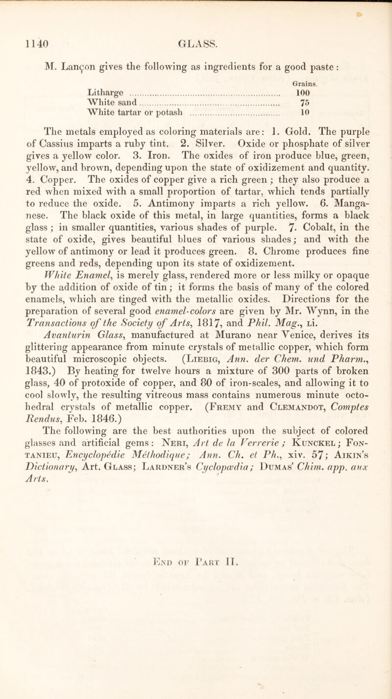 M. LaiKjjon gives the following as ingredients for a good paste: Grains. Litharge 100 White sand 75 White tartar or potash 10 The metals employed as coloring materials are: 1. Gold. The purple of Cassius imparts a ruby tint. 2. Silver. Oxide or phosphate of silver gives a yellow color. 3. Iron. The oxides of iron produce blue, green, yellow, and brown, depending upon the state of oxidizement and quantity. 4. Copper. The oxides of copper give a rich green ; they also produce a red when mixed with a small proportion of tartar, which tends partially to reduce the oxide. 5. Antimony imparts a rich yellow. 6. Manga- nese. The black oxide of this metal, in large quantities, forms a black glass ; in smaller quantities, various shades of purple. 7- Cobalt, in the state of oxide, gives beautiful blues of various shades; and with the yellow of antimony or lead it produces green. 8. Chrome produces fine greens and reds, depending upon its state of oxidizement. White Enaynel^ is merely glass, rendered more or less milky or opaque by the addition of oxide of tin; it forms the basis of many of the colored enamels, which are tinged with the metallic oxides. Directions for the preparation of several good enamel-colors are given by Mr. Wynn, in the Transactions of the Society of Arts, 1817? ^ind Phil. Mag., Li. Avanturin Glass, manufactured at Murano near Venice, derives its glittering appearance from minute crystals of metallic copper, which form beautiful microscopic objects. (Liebig, Ann. der Chem. iind Pharm., 1843.) By heating for twelve hours a mixture of 300 parts of broken glass, 40 of protoxide of copper, and 80 of iron-scales, and allowing it to cool slowly, the resulting vitreous mass contains numerous minute octo- hedral crystals of metallic copper. (Fremy and Clemandot, Compfes Rendus, Feb. 1846.) The following are the best authorities upon the subject of colored glasses and artificial gems: Neri, Art de la Verrerie ; Kunckel ; Fon- TANIEU, Encyclopedie Melhodique; Ann. Ch. et Ph,, xiv. 57; Aiken’s Dictionary, Art. Glass; Lardner’s Cyclopo’dia; Dumas’ Chun. app. anx A rts. End or Fart 11.