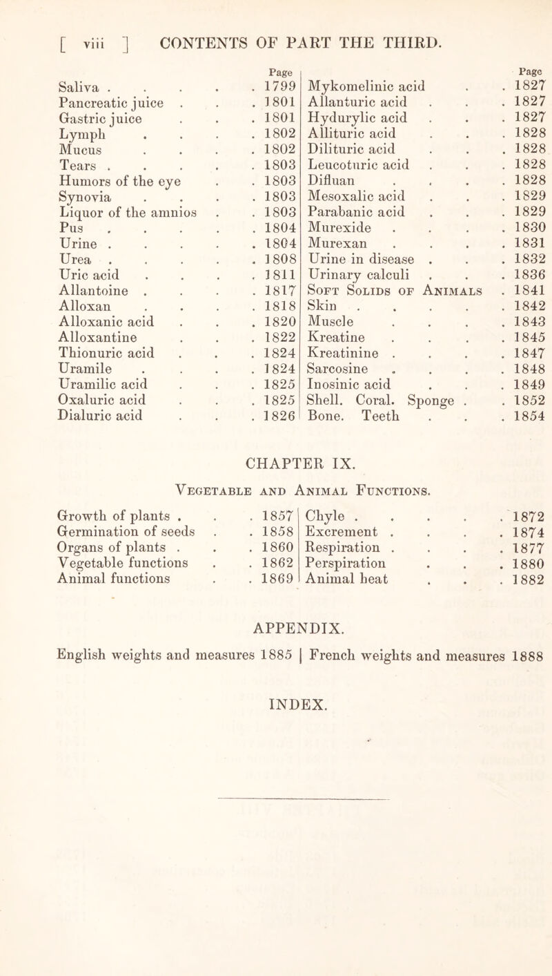 Page Page Saliva .... . 1799 Mykomelinic acid . 1827 Pancreatic juice . . 1801 Allanturic acid . 1827 Gastric juice . 1801 Hydurylic acid . 1827 Lymph . 1802 Allituric acid . 1828 Mucus . 1802 Dilituric acid . 1828 Tears .... . 1803 Leucoturic acid . 1828 Humors of the eye . 1803 Difluan . 1828 Synovia . 1803 Mesoxalic acid . 1829 Liquor of the amnios . 1803 Parabanic acid . 1829 Pus , . 1804 Murexide . 1830 Urine .... . 1804 Murexan . 1831 Urea .... . 3 808 Urine in disease . . 1832 Uric acid , 1811 Urinary calculi . 1836 Allantoine . . 1817 Soft Solids of Animals . 1841 Alloxan . 1818 Skin . 1842 Alloxanic acid . 1820 Muscle . 1843 Alloxantine . 1822 Kreatine . 1845 Thionuric acid . 1824 Kreatinine . . 1847 Uramile . 1824 Sarcosine . 1848 Uramilic acid . 1825 Inosinic acid . 1849 Oxaluric acid . 1825 Shell. Coral. Sponge . 1852 Dialuric acid . 1826 Bone. Teeth . 1854 CHAPTER IX. Vegetable and Animal Functions. Growth of plants . . 1857 Chyle . .1872 Germination of seeds . 1858 Excrement . . 1874 Organs of plants . . 1860 Respiration . . 1877 Vegetable functions . 1862 Perspiration . 1880 Animal functions . 1869 Animal heat . 1882 APPENDIX. English weights and measures 1885 | French weights and measures 1888 INDEX.