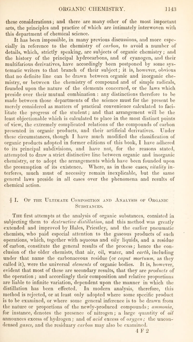 these considerations; and there are many other of the most important arts, the principles and practice of which are intimately interwoven with this department of chemical science. It has been impossible, in many previous discussions, and more espe- cially in reference to the chemistry of carbon, to avoid a number of details, which, strictly speaking, are subjects of organic chemistry; and the history of the principal hydrocarbons, and of cyanogen, and their multifarious derivatives, have accordingly been postponed by some sys- tematic writers to that branch of their subject; it is, however, obvious that no definite line can be drawn between organic and inorganic che- mistry, or between the chemistry of compound and of simple radicals, founded upon the nature of the elements concerned, or the laws which preside over their mutual combination : any distinctions therefore to be made between those departments of the science must for the present be merely considered as matters of practical convenience calculated to faci- litate the progress of the student; and that arrangement will be the least objectionable which is calculated to place in the most distinct points of view, the extremely complicated relations of the compounds of carbon presented in organic products, and their artificial derivatives. Under these circumstances, though I have much modified the classification of organic products adopted in former editions of this book, I have adhered to its principal subdivisions, and have not, for the reasons stated, attempted to draw a strict distinctive line between organic and inorganic chemistry, or to adopt the arrangements which have been founded upon the presumption of its existence. Where, as in these cases,' vitality in- terferes, much must of necessity remain inexplicable, but the same general laws preside in all cases over the phenomena and results of chemical action. § I. Of the Ultimate Composition and Analysis of Organic Substances. Tiie first attempts at the analysis of organic substances, consisted in subjecting them to destructive distillation, and this method was greatly extended and improved by Hales, Priestley, and the earlier pneumatic chemists, who paid especial attention to the gaseous products of such operations, wrhich, together with aqueous and oily liquids, and a residue of carbon, constitute the general results of the process; hence the con- clusion of the older chemists, that air, oil, water, and earth, including under that name the carbonaceous residue (or caput mortuum, as they called it), wrere the universal elements of organic bodies. It is, however, evident that most of these are secondary results, that they are products of the operation ; and accordingly their composition and relative proportions are liable to infinite variation, dependent upon the manner in which the distillation has been effected. In modern analysis, therefore, this method is rejected, or at least only adopted where some specific product is to be examined, or where some general inference is to be drawn from the nature or proportions of the newly-produced compounds; ammonia, for instance, denotes the presence of nitrogen; a large quantity of oil announces excess of hydrogen; and of acid excess of oxygen; the uncon- densed gases, and the residuary carbon may also be examined. 4 F 2