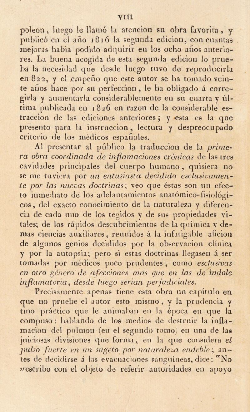 YIII poleon 5 luego le llamó la atención su obra favorita , y publicó en el ano 1816 la segunda edición, con cuantas mejoras había podido adquirir en los ocho años anterio- res. La buena acogida de esta segunda edición lo prue- ba la necesidad que desde luego tuvo de reproducirla en 822, y el .empeño que este autor se ha tomado vein- te años hace por su perfección, le ha obligado á corre- girla y aumentarla considerablemente en su cuarta y úl- tima publicada en 1826 en razón de la considerable es- traccion de las ediciones anteriores ; y -esta es la que presento para la instrucción , lectura y despreocupado criterio de los médicos españoles. Al presentar al público la traducción de la prime-^ ra obra coordinada de inflamaciones crónicas de las tres cavidades principales del cuerpo humano , quisiera no se me tuviera por un entusiasta decidido esclusivamen^ te por las nuevas doctrinas’., veo que éstas son un efec- to inmediato de los adelantamientos anatómico-fisiológi- cos, del exacto conocimiento de la naturaleza y diferen- cia de cada uno de los tegidos y de sus propiedades vi- tales; de los rápidos descubrimientos de la química y de- mas ciencias auxiliares, reunidos á la infatigable afición de algunos genios decididos por la observación clínica y por la autopsia; pero si estas doctrinas llegasen á ser tomadas por médicos poco prudentes , como esclusivas en otro género de afecciones mas que en las de índole inflamatoria^ desde luego serian perjudiciales. Precisamente apenas tiene esta obra un capítulo en que no pruebe el autor esto mismo , y la prudencia y tino práctico que le animaban en la época en que la compuso; hablando de los medios de destruir la infla- mación del pulmón (en el segundo tomo) en una de las juiciosas divisiones que forma, en la que considera el jmlso fuerte en un sugeto por naturaleza endeble’., an- tes de decidirse á las evacuaciones sanguíneas, dice : ^No escribo con el objeto de referir autoridades en apoyo