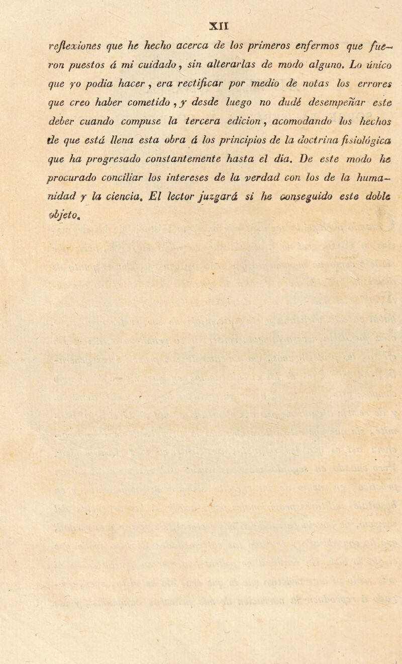 reflexiones que he hecho acerca de los primeros enfermos que fue— ron pu&stos á mi cuidado <, sin alteraí'las de modo alguno. Lo único que yo podia hacer , era rectificar por medio de notas los errores que creo haber cometido , y desde luego no dudé desempeñar este deber cuando compuse la tercera edición, acomodando los hechos de que está llena esta obra á los principios de la doctrina fisiológica que ha progresado constantemente hasta el dia. De este modo he procurado conciliar los intereses de la verdad con los de la huma- nidad Y la ciencia^ El lector juzgará si he oonseguido este doble fjbjeto,, I