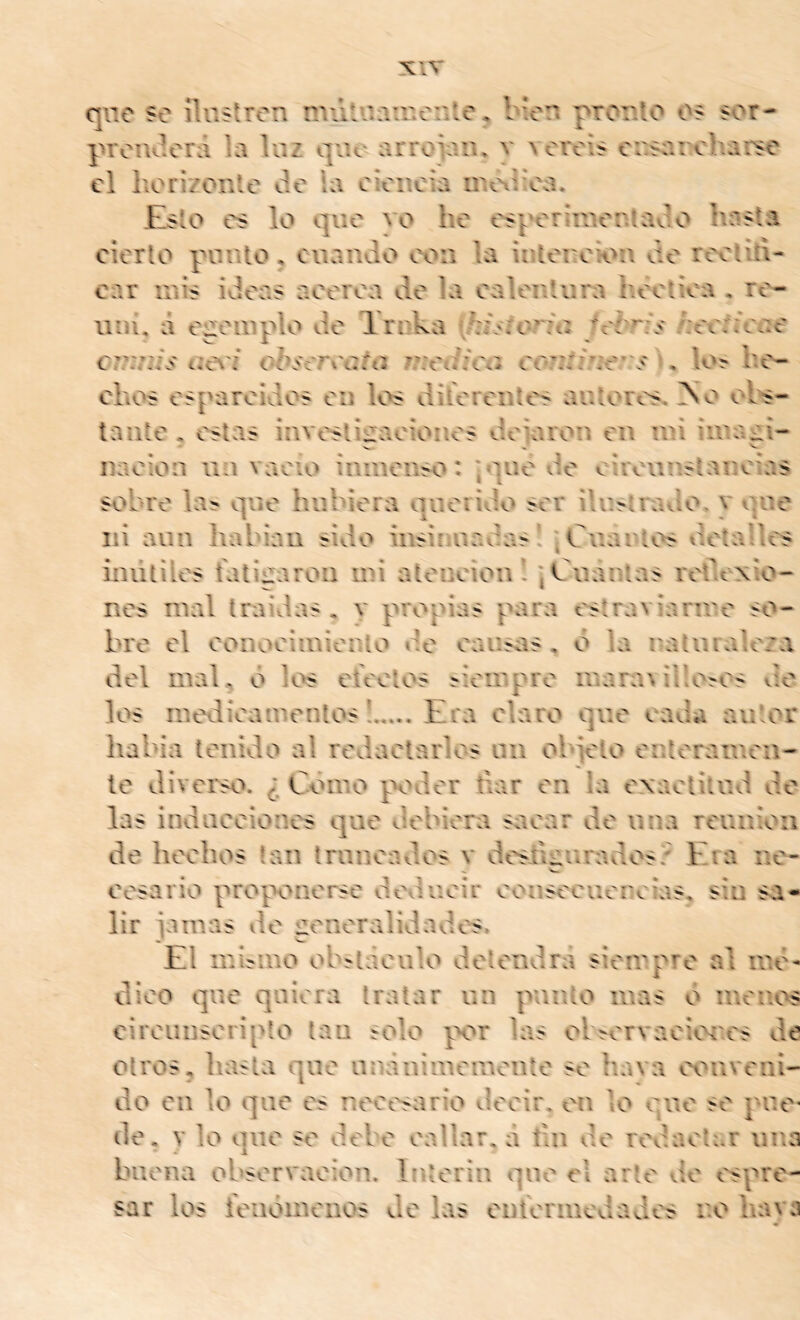 qne se ilustren rniituainente* bien pronto os sor- proiuleni la luz que arroiaiu y \ oréis cnsarcharse el horizonte de ia cieneia inoxhea. Esto es lo que vo he esperimentado hasta cierto punto, cuando con la ir.tei'ok^n de reetih- car mis ideas acerca de la calentura hectioa , re- uní, à egeinplo de Ernka f/:isrorfa fehr/s /;eeneee cr:7j/s ue\'í ohsereafu meJfeu eoj//ie’V í , lo^ he- chos esparcidos en los diíerentes autores* dso ol's- taiite , estas investiíraoiones deiaron en mi iinaai- naoion un vacio inmenso: :*iuo de ouvunsianoîas I t sobre la^ que hubiera querido ser ilustrado, y que ni aun habían sido insinuadas ! ; Cuantos detalles inútiles batiiraron mi atención’ ; Cuantas rotlexio- nes mal traídas, y propias para estraviariuo so- bro el ooiiooimierito de causas , ó la raturale/a del mal, o los eteelos ^iemp^o m3ra\ il!o^os do los intxiieamentos Era elaro que cada autor había tenido al redactarlos uii objeto enteramen- te diverso. ¿ Como p<Hler úar en la exactitud de las indueeiones que debiera sacar de una reunión de hechos tan trancados v doslignradosz Eia ne- cesario proponerse deducir eouseeuercías, sin sa- lir jamas de generalidades, El inbmo obítaenlo detendrá siempre al ine- dioo que quiera tratar un punto mas o meaos cirounsoripto tan solo por las ol>ervaeicM'cs de otros, hasta que nriánimemonte so hava conveni- do en lo que es neoc^sario decir, en lo que se pne* de. y lo que se debe callar, d tui de redactar una buena observación. Interin que el arte vio espre- sar los ieiióinenos de las entormedades r.o havj