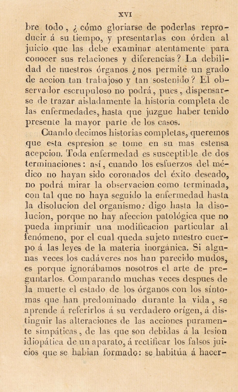 bre todo 5 ¿cómo gloriarge de poderlas repro- dücir á su tiempo^ y presentarlas con orden al juicio que las debe examinar atentamente para conocer sus relaciones y diferencias ? La debili- dad de nuestros órganos ¿nos permite un grado de acción tan trabajoso y tan sostenido ? El ob- servador escrupuloso no podrá ^ pues ^ dispensar- se de trazar aisladamente la historia completa de las enfermedades, hasta que juzgue haber tenido presente la mayor parte de los casos. Cuando decimos historias completas, queremos que esta espresion se tome en su mas estensa acepción. Toda enfermedad es susceptible de dos terminaciones: ad, cuando los esfuerzos del mé- dico lio hayan sido coronados del éxito deseado, no podrá mirar la observación como terminada, con tal que no haya seguido la eoferraedad hasta la disolución del organismo: digo hasta la diso- lución, porque no hay afección patológica que no pueda imprimir una modificación particular al fenómeno, por el cual queda sujeto nuestro cuer- po á las leyes de la materia inorgánica. Si algu- nas veces los cadáveres nos han parecido mudos, es porque ignorábamos nosotros el arte de pre- guntarlos. Comparando muchas veces después de la muerte el estado de los órganos con los sínto- mas que han predominado durante la vida , se aprende á referirlos á su verdadero origen, á dis- tinguir las alteraciones de las acciones paramen- te simpáticas, de las que son debidas á la lesión idiopática de un aparato, á rectificar los falsos jui- cios que se habian formado : se habitúa á hacer-