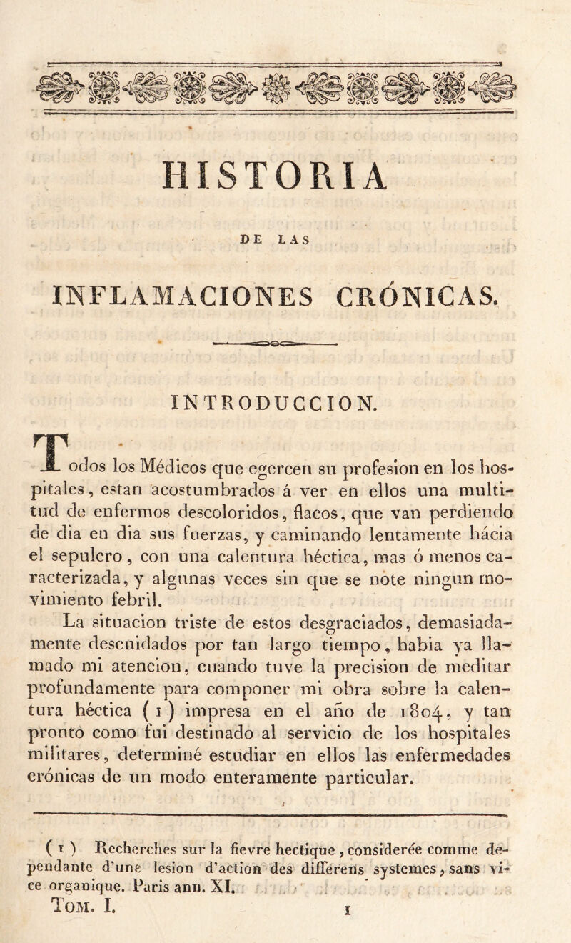 HISTORIA DELAS INFLAMACIONES CRÓNICAS. INTRODUCCION. T • ,. -1- odos los Médicos que egercen su profesión en los hos- pitales , están acostumbrados á ver en ellos una multi- tud de enfermos descoloridos, flacos, que van perdiendo de dia en dia sus fuerzas, y caminando lentamente hácia el sepulcro, con una calentura héctica,mas ó menos ca- racterizada, y algunas veces sin que se note ningún mo- vimiento febril. La situación triste de estos desgraciados, demasiada- mente descuidados por tan largo tiempo, habia ya lla- mado mi atención, cuando tuve la precisión de meditar profundamente para componer mi obra sobre la calen- tura héctica (i) impresa en el año de 1804, y tan pronto como fui destinado al servicio de los hospitales militares, determiné estudiar en ellos las enfermedades crónicas de un modo enteramente particular. ( I ) Ptecherches sur la fievre hectique , considérée comme de- pendante d’une lésion d’action des diíFéreris systèmes ? sans vL ce organique. Paris ann. SI. Tom. I.