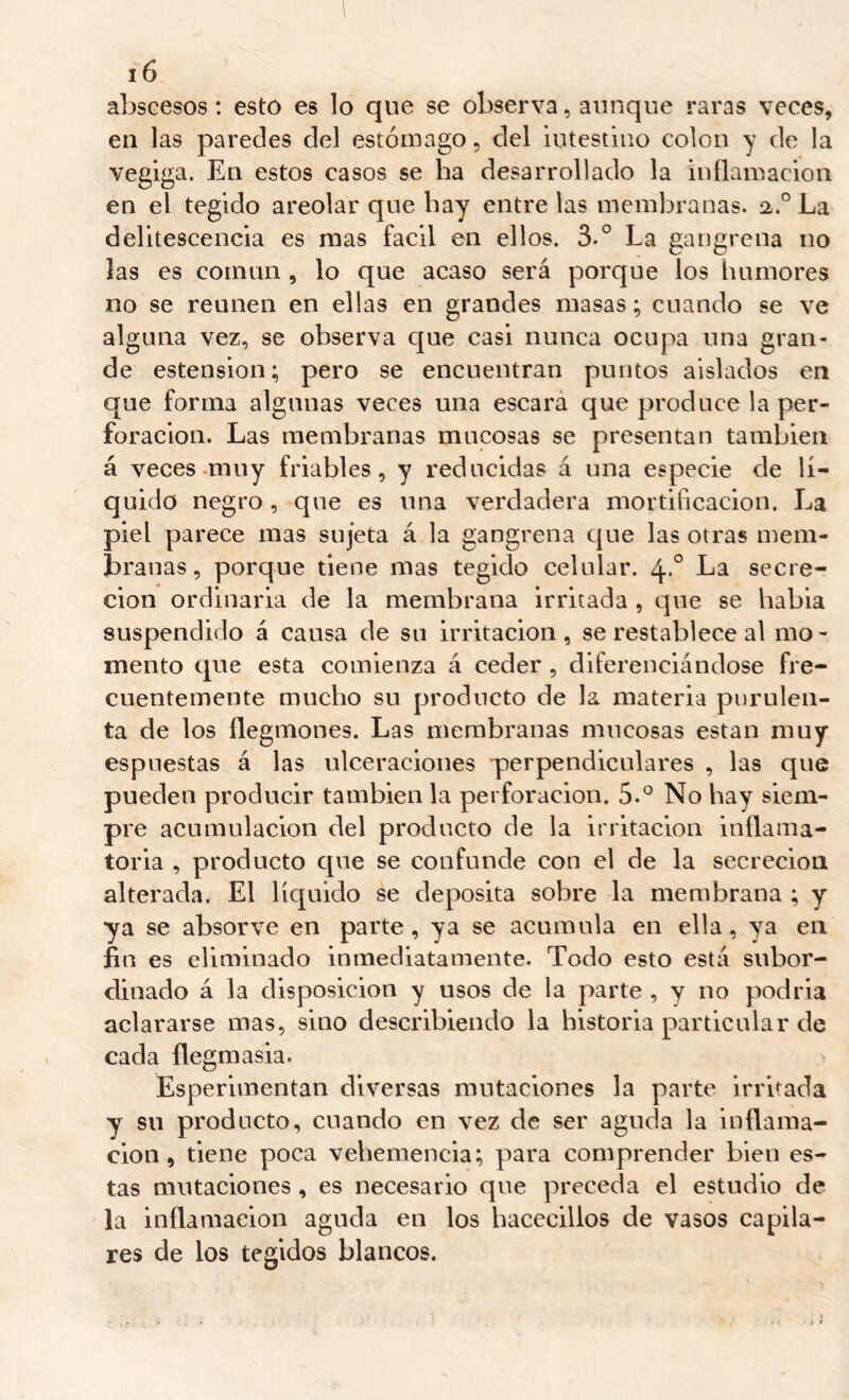 abscesos: esto es lo que se observa, aunque raras veces, en las paredes del estómago, del intestino colon y de la vegiga. En estos casos se ha desarrollado la inflamación en el tegido areolar que hay entre las membranas. 2,.° La delitescencia es mas fácil en ellos. 3.° La gangrena no las es comuii, lo que acaso será porque los humores no se reúnen en ellas en grandes masas ; cuando se ve alguna vez, se observa que casi nunca ocupa una gran- de estension; pero se encuentran puntos aislados en que forma algunas veces una escara que produce la per- foración. Las membranas mucosas se presentan también á veces-muy friables, y reducidas á una especie de lí- quido negro, que es una verdadera mortificación. La piel parece mas sujeta á la gangrena que las otras mem- branas, porque tiene mas tegido celular. 4.° La secre- ción ordinaria de la membrana irritada , que se había suspendido á causa de su irritación, se restablece al mo- mento que esta comienza á ceder, diferenciándose fre- cuentemente mucho su producto de la materia purulen- ta de los flegmones. Las membranas mucosas están muy espuestas á las ulceraciones perpendiculares , las que pueden producir también la perforación. 5.° No hay siem- pre acumulación del producto de la irritación inflama- toria , producto c[ue se confunde con el de la secreción alterada. El líquido se deposita sobre la membrana ; y ya se absor ve en parte, ya se acumula en ella, ya en fin es eliminado inmediatamente. Todo esto está suboi'- clinado á la disposición y usos de la parte , y no podria aclararse mas, sino describiendo la historia particular de cada flegmasía. Esperimentan diversas mutaciones la parte irritada y su producto, cuando en vez de ser aguda la inflama- ción, tiene poca vehemencia; para comprender bien es- tas mutaciones , es necesario que preceda el estudio de la inflamación aguda en los hacecillos de vasos capila- res de los tegidos blancos.