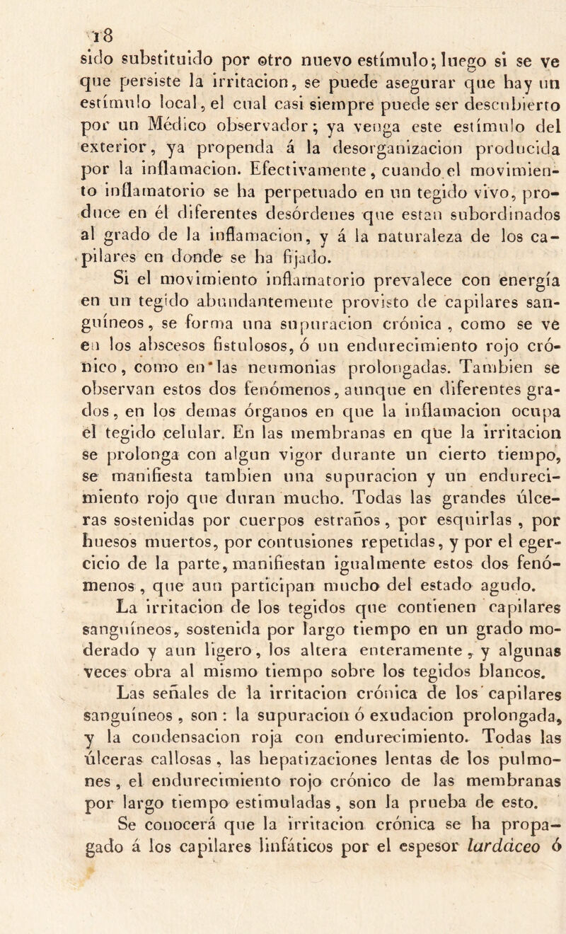 sido substituido por ©tro nuevo estímulo; luego si se ve que persiste la irritación, se puede asegurar que hay un estímulo local, el cual casi siempre puede ser descui)ierto por un Médico observador; ya venga este estímulo del exterior, ya propenda á la desorganización producida por la inflamación. Efectivamente, cuando el movimien- to inflamatorio se ha perpetuado en un tegido vivo, pro- duce en él diferentes desórdenes que están subordinados al grado de la inflamación, y á la naturaleza de los ca- pilares en donde se ha fijado. Si el movimiento inflamatorio prevalece con energía en un tegido abundantemente provisto de capilares san- guíneos, se forma una supuración crónica , como se ve en los abscesos fistulosos, ó un endurecimiento rojo cró- nico, como en*las neumonías prolongadas. También se observan estos dos fenómenos , aunque en diferentes gra- dos , en los demas órganos en que la inflamación ocupa el tegido celular. En las membranas en qUe la irritación se prolonga con algún vigor durante un cierto tiempo, se manifiesta también una supuración y un endureci- miento rojo que duran mucho. Todas las grandes úlce- ras sostenidas por cuerpos estraños, por esquirlas , por huesos muertos, por contusiones repetidas, y por el eger- cicio de la parte, manifiestan igualmente estos do& fenó- menos , que aun participan mucho del estado agudo. La irritación de los tegidos que contienen capilares sanguíneos, sostenida por largo tiempo en un grado mo- derado y aun ligero, los altera enteramente , y algunas veces obra al mismo tiempo sobre los tegidos blancos. Las señales de la irritación crónica de los'capilares sanguíneos , son : la supuración ó exudación prolongada, y la condensación roja con endurecimiento. Todas las úlceras callosas , las hepatizaciones lentas de los pulmo- nes , el endurecimiento rojo crónico de las membranas por largo tiempo estimuladas, son la prueba de esto. Se conocerá que la irritación crónica se ha propa- gado á los capilares linfáticos por el espesor lardáceo ó