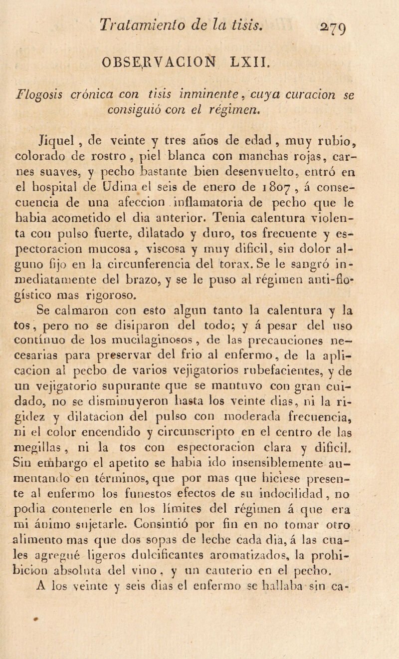 OBSE^RVACÍON LXII. Flogosis crónica con tisis inminente, cuya curación se consiguió con el régimen, f Jiquel , ele veinte y tres años de edad , muy rubio, colorado de rostro, piel blanca con manchas rojas, car- nes suaves, y pecho bastante bien desenvuelto, entró en el hospital de üdina el seis de enero de 1807 , á conse- cuencia de una afección inflamatoria de pecho que le habia acometido el dia anterior. Tenia calentura violen- ta con pulso fuerte, dilatado y duro, tos frecuente y es- pectoracion mucosa, viscosa y muy difícil, sin dolor al- guno fíjo en la circunferencia del tórax. Se le sangró in- mediatamente del brazo, y se le puso al régimen anti-fio- gístico mas rigoroso. Se calmaron con esto algún tanto la calentura y la tos, pero no se disiparon del todo; y á pesar del uso continuo de los mucilaginosos , de las precauciones ne- cesarias para preservar del frió al enfermo, de la apli- cación ai pecho de varios vejigatorios rubefacientes, y de un vejigatorio supurante que se mantuvo con gran cui- dado, no se disminuyeron hasta los veinte dias, ni la ri- gidez y dilatación del pulso con moderada frecuencia, ni el color encendido y circunscripto en el centro de las megülas, ni la tos con espectoracion clara y difícil. Sin embargo el apetito se habia ido insensiblemente au- mentando en términos, que por mas que hiciese presen- te al enfermo los funestos efectos de su indocilidad, no podía contenerle en los liroiíes del régimen á que era mi ánimo sujetarle. Consintió por fin en no tomar otro,., alimento mas que dos sopas de leche cada diá, á las cua- les agregué ligeros dulcificantes aromatizados, la prohi- bición absoluta del vino , y un cauterio en el pecho. A ios veinte y seis dias el enfermo se hallaba sin ca-