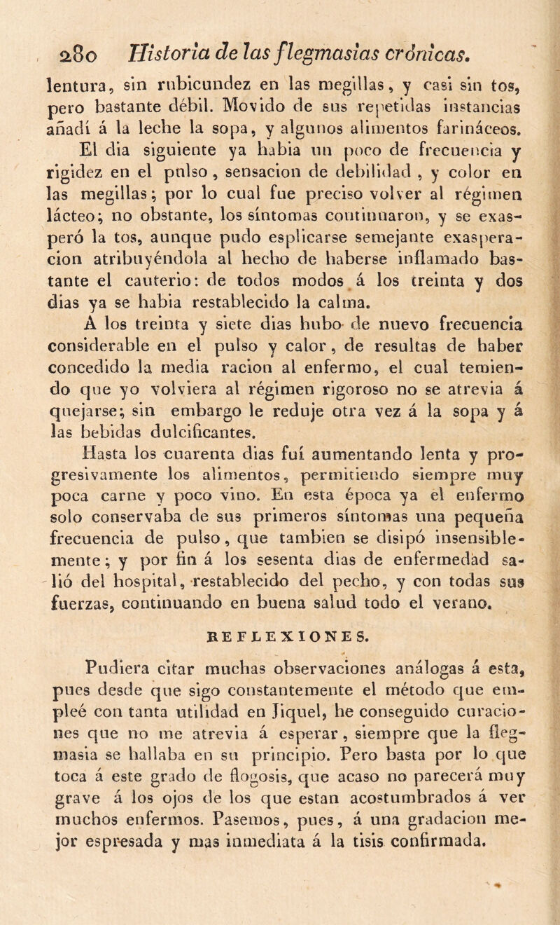 lentura, sin rubicundez en las megillas > y casi sin tos, pero bastante débil. Movido de sus rej'etidas instancias añadí á la leche la sopa, y algunos alimentos farináceos. El dia siguiente ya habia un poco de frccueiícia y rigidez en el pulso , sensación de debilidad , y color en las megillas; por lo cual fue preciso volver al régimen lácteo; no obstante, los síntomas continuaron, y se exas- peró la tos, aunque pudo esplicarse semejante exaspera- ción atribuyéndola al hecho de haberse inflamado bas- tante el cauterio: de todos modos á los treinta y dos dias ya se habia restablecido la calma. A los treinta y siete dias hubo de nuevo frecuencia considerable en el pulso y calor, de resultas de haber concedido la media ración al enfermo, el cual temien- do que yo volviera al régimen rigoroso no se atrevia á quejarse; sin embargo le reduje otra vez á la sopa y á las bebidas dulcificantes. Hasta los cuarenta dias fui aumentando lenta y pro- gresivamente los alimentos, permitiendo siempre muy poca carne y poco vino. En esta época ya el enfermo solo conservaba de sus primeros síntomas una pequeña frecuencia de pulso, que también se disipó insensible- mente ; y por fin á los sesenta dias de enfermedad sa- lió del hospital, restablecido del pecho, y con todas sus fuerzas, continuando en buena salud todo el verano. REFLEXIONES. Pudiera citar muchas observaciones análogas á esta, pues desde que sigo constantemente el método que em- pleé con tanta utilidad en Jiquel, he conseguido curacio- nes que no me atrevia á esperar, siempre que la fleg- masia se hallaba en su principio. Pero basta por lo que toca á este grado de flogosis, que acaso no parecerá muy grave á los ojos dé los que están acostumbrados á ver muchos enfermos. Pasemos, pues, á una gradación me- jor espresada y mas inmediata á la tisis confirmada.