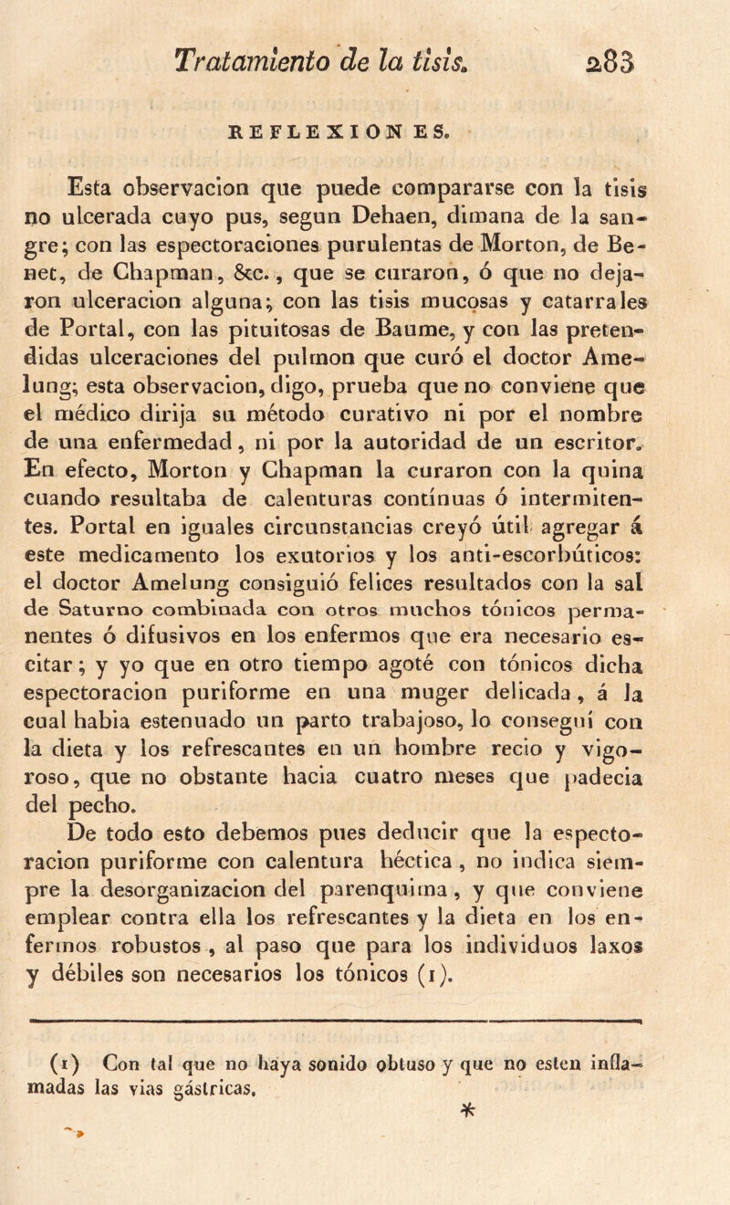 KEFLEXIONES. Esta observación que puede compararse con la tisis no ulcerada cuyo pus, según Dehaen, dimana de la san- gre; con las espectoraciones purulentas de Morton, de Be- net, de Chapman, &c., que se curaron, ó que no deja- ron ulceración alguna; con las tisis mucosas y catarrales de Portal, con las pituitosas de Baume, y con las preten- didas ulceraciones del pulmón que curó el doctor Ame- lung; esta observación, digo, prueba que no conviene que el médico dirija su método curativo ni por el nombre de una enfermedad, ni por la autoridad de un escritor. En efecto, Morton y Chapman la curaron con la quina cuando resultaba de calenturas continuas ó intermiten- tes. Portal en iguales circunstancias creyó útil agregar á este medicamento los exutorios y los anti-escorbúticos: el doctor Arnelung consiguió felices resultados con la sal de Saturno combinada con otros muchos tónicos perma- nentes Ó difusivos en los enfermos qvie era necesario es- citar ; y yo que en otro tiempo agoté con tónicos dicha espectoracion puriforme en una muger delicada, á la cual habia estenuado un parto trabajoso, lo conseguí con la dieta y los refrescantes en un hombre recio y vigo- roso, que no obstante hacia cuatro meses c|ue padecia del pecho. De todo esto debemos pues deducir que la especto- racion puriforme con calentura héctica , no indica siem- pre la desorganización del parenquima, y que conviene emplear contra ella los refrescantes y la dieta en los en- fermos robustos , al paso que para los individuos laxos y débiles son necesarios los tónicos (i). (i) Con tal que no haya sonido obtuso y que no eslen infla- madas las vias gástricas, %