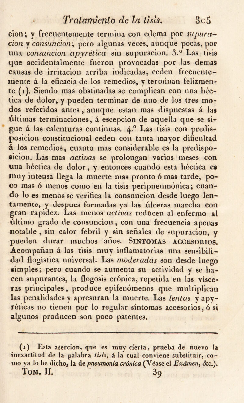 clon; y frecuenteinente termina con edema por supura- clon ^ consunción'^ pero algunas veces, aunque pocas, por una consunción apyrética sin supuración. 3.^ Las tisis que accidentalmente fueron provocadas por las demas causas de irritación arriba indicadas, ceden frecuente- mente á la eficacia de los remedios, y terminan felizmen- te (i). Siendo mas obstinadas se complican con una héc- tica de dolor, y pueden terminar de uno de los tres mo- dos referidos antes, aunque están mas dispuestas á las últimas terminaciones, á escepcion de aquella que se si- gue á las calenturas continuas. 4.® Las tisis con predis- posición constitucional ceden con tanta mayor dificultad á los remedios, cuanto mas considerable es la predispo- sición. Las mas activas se prolongan varios meses con una héctica de dolor, y entonces cuando esta héctica es muy intensa llega la muerte mas pronto ó mas tarde, po- co mas ó menos como en la tisis peripneumónica; cuan- do lo es menos se verifica la consunción desde luego len- tamente, y después formadas ya las Úlceras marcha con gran rapidez. Las menos activas reducen al enfermo al Último grado de consunción, con una frecuencia apenas notable , sin calor febril y sin señales de supuración, y pueden durar muchos años. Síntomas accesorios. Acompañan á las tisis muy inflamatorias una sensibili- dad {logística universal. Las moderadas son desde luego simples; pero cuando se aumenta su actividad y se ha- cen supurantes, la flogosis crónica, repetida en las visce- ras principales, produce epifenómenos que multiplican las penalidades y apresuran la muerte. Las lentas y apy- réticas no tienen por lo regular síntomas accesorios, ó si algunos producen son poco patentes. (i) Esta aserción, que es muy cierta, prueba de nuevo la inexactitud de la palabra iisis^ á la cual conviene substituir, co- mo ya lo he dicho, la de pneumonia crónica (Véase el Exámen^ d:c.). Tom, II. ^ 39