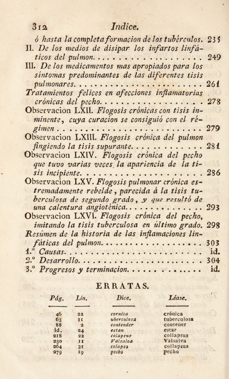 6 hasta la completa formación de los tubérculos. 23 5 II. De los medios de disipar los infartos linfá- ticos del pulmón 249 IIL De los medicamentos mas apropiados para los síntomas predominantes de las diferentes tisis pulmonares 261 Tratamientos felices en afecciones inflamatorias crónicas del pecho. . 27S Observación LXIL Flogosis crónicas con tisis in- minente., cuya curación se consiguió con el re^ gimen 279 Observación LXlíl. Flogosis crónica del pulmón fingiendo la tisis supurante 28 í Observación LXIV. Flogosis crónica del pecho que tuvo varias veces^ la apariencia de la ti- sis incipiente 286 Observación LXV. Flogosis pulmonar crónica es- tremadamente rebelde, parecida á la tisis tu- berculosa de segundo grado, y qus resultó de una calentura angioténica 293 Observación LXVI. Flogosis crónica del pecho imitando la tisis tuberculosa en último grado. 298 Resumen de la historia de las inflamaciones lin- fáticas del pulmón 303 1. ° Causas id. 2. ® Desarrollo 304 3. ” Progresos y terminación. id. ERRATAS. Pdg. Lin, Dice, Léase. 46 22 cor nica crónica 63 II uberculosa tuberculosa 88 2 contender contener id. 24 están estar 218 22 colapsuT collapsus Î230 II Valsaloa Valsalva 264 31 colapso collapsus