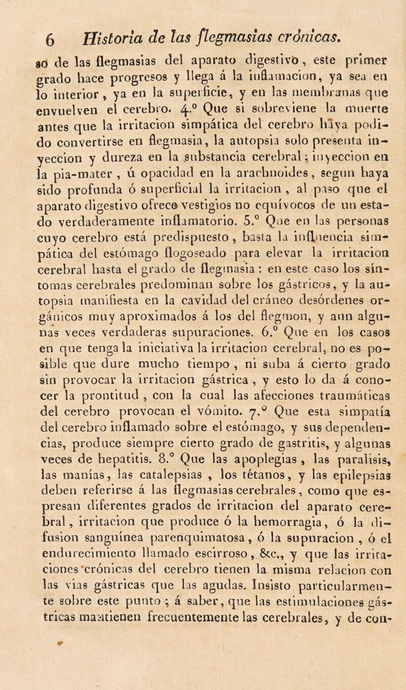 so de las flegmasías del aparato digestivo, este primer grado hace progresos y llega á la inflamación, ya sea en lo interior, ya en la superficie, y en las membranas que envuelven el cerebro. 40 Que S1 sobreviene la muerte antes que la irritación simpática del cerebro baya podi- do convertirse en flegmasia, la autopsia solo presenta in- yección y dureza en la .substancia cerebral ; infección en la pia-mater , u opacidad en la arachnoïdes, según baya sido profunda ó superficial la irritación , al paso que el aparato digestivo ofrece vestigios no equívocos de un esta- do verdaderamente inflamatorio. 5.° Que en las personas cuyo cerebro está predispuesto , basta la influencia sim- pática del estómago flogoseado para elevar la irritación cerebral basta el grado de flegmasia : en este caso los sín- tomas cerebrales predominan sobre los gástricos, y la au- topsia manifiesta en la cavidad del cráneo desórdenes or- gánicos muy aproximados á los del flegmon, y aun algu- nas veces verdaderas supuraciones. 6.° Que en los casos en que tenga la iniciativa la irritación cerebral, no es po- sible que dure mucho tiempo , ni suba á cierto grado sin provocar la irritación gástrica , y esto lo da á cono- cer la prontitud , con la cual las afecciones traumáticas del cerebro provocan el vómito. 7.0 Que esta simpatía del cerebro inflamado sobre el estómago, y sus dependen- cias, produce siempre cierto grado de gastritis, y algunas veces de hepatitis. 8.° Que las apopiegias , las parálisis, las manías, las catalepsias , los tétanos, y las epilepsias deben referirse á las flegmasías cerebrales, como que es- presan diferentes grados de irritación del aparato cere- bral, irritación que produce ó la hemorragia, ó la di- fusión sanguínea parenquimatosa, ó la supuración , ó el endurecimiento llamado escirroso, 8cc., y que las irrita- ciones crónicas del cerebro tienen la misma relación con las vias gástricas que las agudas. Insisto particularmen- te sobre este punto ; á saber, que las estimulaciones gás- tricas maatienen frecuentemente las cerebrales, y de con-