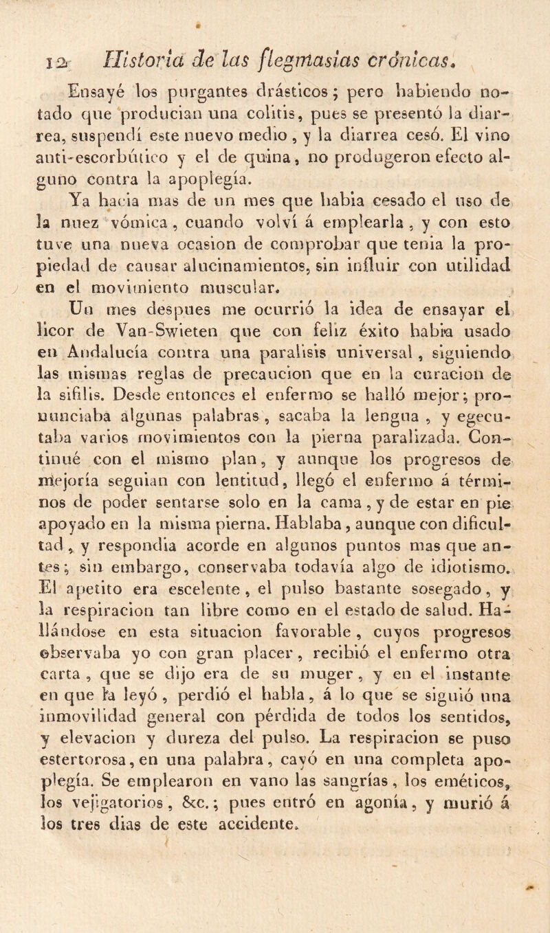 Ensayé los purgantes drásticos ; pero habiendo no- tado que producían una colitis, pues se presentó la diar- rea, suspendí este nuevo medio , y la diarrea cesó. El vino antbescorbútico y el de quina , no prodngeron efecto al- guno contra la apopiegía. Ya hacia mas de un mes que habia cesado el uso de la nuez vómica , cuando volví á emplearla , y con esto tuve una nueva ocasión de comprobar que tenia la pro- piedad de causar alucinamientos, sin influir con utilidad en el movimiento muscular* Un mes después me ocurrió la idea de ensayar el licor de Van-Swieten que con feliz éxito habi*a usado en Andalucía contra una parálisis universal, siguiendo las mismas reglas de precaución que en la curación de la sífilis. Desde entonces el enfermo se halló mejor; pro- nunciaba algunas palabras, sacaba la lengua, y egecu- taha varios movimientos con la pierna paralizada. Con- tinué con el mismo plan, y aunque los progresos de mejoría seguian con lentitud, llegó el enfermo á térmi- nos de poder sentarse solo en la cama, y de estar en pie apoyado en la misma pierna. Hablaba, aunque con dificul- tad, y respondía acorde en algunos puntos mas que an- tes ; sin embargo, conservaba todavía algo de idiotismo. El apetito era escelente , el pulso bastante sosegado, y la respiración tan libre como en el estado de salud. Ha- llándose en esta situación favorable, cuyos progresos observaba yo con gran placer , recibió el enfermo otra carta , que se dijo era de su muger , y en el instante en que ha leyó , perdió el habla, á lo que se siguió una inmovilidad general con pérdida de todos los sentidos, y elevación y dureza del pulso. La respiración se puso estertorosa, en una palabra, cayó en una completa apo- piegía. Se emplearon en vano las sangrías, los eméticos, los vejigatorios , 8cc. ; pues entró en agonía, y murió á los tres dias de este accidente.