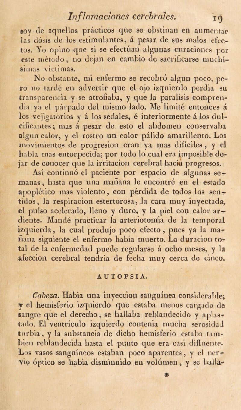 soy ele aquellos prácticos que se obstinan en aumentar las dosis de los estimulantes, á pesar de sus malos efec- tos. Yo opino que si se efectúan algunas curaciones por este método, no dejan en cambio de sacrificarse muchí- simas víctimas. No obstante, mi enfermo se recobró algún poco, pe- ro no tardé en advertir que el ojo izquierdo perdia su transparencia y se atrofiaba, y que Ja parálisis compren- día ya el párpado del mismo lado. Me limité entonces á los vejigatorios y á los sedales, é interiormente á los dul- cificantes ; mas á pesar de esto el abdomen conservaba algún calor, y el rostro un color pálido amarillento. Los movimientos de progresión eran ya mas difíciles , y el habla mas entorpecida; por todo lo cual era imposible de- jar de conocer que la irritación cerebral hacia progresos. Así continuó el paciente por espacio de algunas se- manas , hasta que una mañana le encontré en el estado apoplético mas violento, con pérdida de todos los sen- tidos, la respiración estertorosa, la cara muy inyectada* el pulso acelerado, lleno y duro, y la piel con calor ar- diente. Mandé practicar la arteriotomia de la temporal izquierda, la cual produjo poco efecto, pues ya la ma- ñana siguiente el enfermo habia muerto. La duración to- tal de la enfermedad puede regularse á ocho meses, y la afección cerebral tendria de fecha muy cerca de cinco. AUTOPSIA. Cabeza. Habia una inyección sanguínea considerable; y el hemisferio izquierdo que estaba menos cargado de sangre que el derecho, se hallaba reblandecido y aplas- tado. El ventrículo izquierdo contenia mucha serosidad turbia, y la substancia de dicho hemisferio estaba tam- bién reblandecida hasta el punto que era casi difluente» Los vasos sanguíneos estaban poco aparentes, y el ner- vio óptico se habia disminuido en volumen, y se halla*