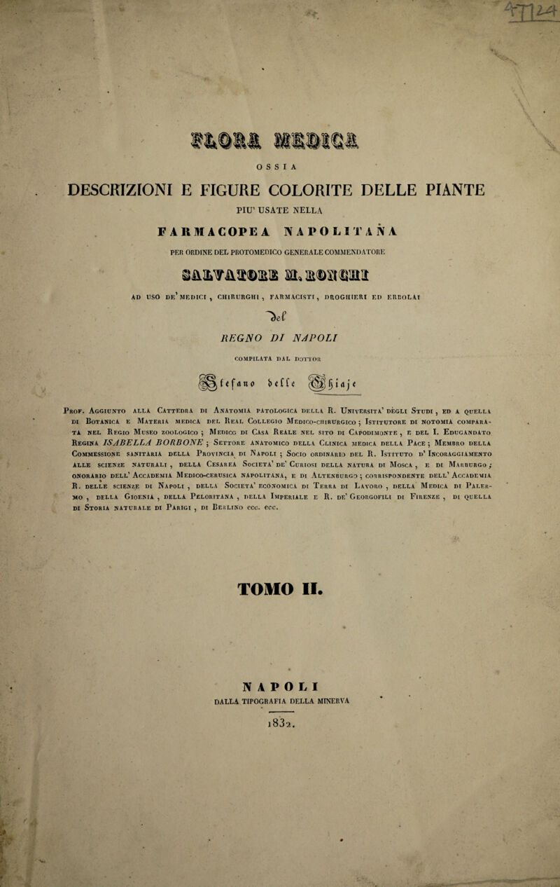 DESCRIZIONI E FIGURE COLORITE DELLE PIANTE PIU’ USATE NELLA FARM A COPE A NAPOLIT A N A PER ORDINE DEL PROTOMEDICO GENERALE COMMENDATORE AD USO de’MEDICI, CHIRURGHI, FARMACISTI, DROGHIERI ED ERBOLAI REGNO DI NAPOLI COMPILATA DAL DOTTOll Prof. Aggiunto alla Cattedra di Anatomia patologica della R. Università’ degli Studi , ed a quella di Botanica e Materia medica del Real Collegio Medico-chirurgico 5 Istitutore di notomiA compara¬ ta nel Regio Museo zoologico 5 Medico di Casa Reale nel sito di Capodimonte , e del I. Educandato Regina ISABELLA BORBONE ; Settore anatomico della Clinica medica della Pace 5 Membro della COMMESSIONE SANITARIA DELLA PROVINCIA DI NAPOLI 5 SOCIO ORDINARIO DEL R. ISTITUTO d’ INCORAGGIAMENTO ALLE SCIENZE NATURALI, DELLA CESAREA SOCIETÀ’ De’ CURIOSI DELLA NATURA DI MOSCA, E DI MARBURGO; onorario dell’Accademia Medico-cerusicA napolitana, e di Altenburgo ; corrispondente dell’Accademia R. delle scienze di Napoli , della Società’ economica di Terra di Lavoro , della Medica di Paler¬ mo , DELLA GioENIA , DELLA PeLORITANA , DELLA IMPERIALE E R. DE’ GeORGOFILI DI FIRENZE , DI QUELLA di Storia naturale di Parigi , di Berlino eco. eoe. TOMO II. NAPOLI DALLA TIPOGRAFIA DELLA MINERVA