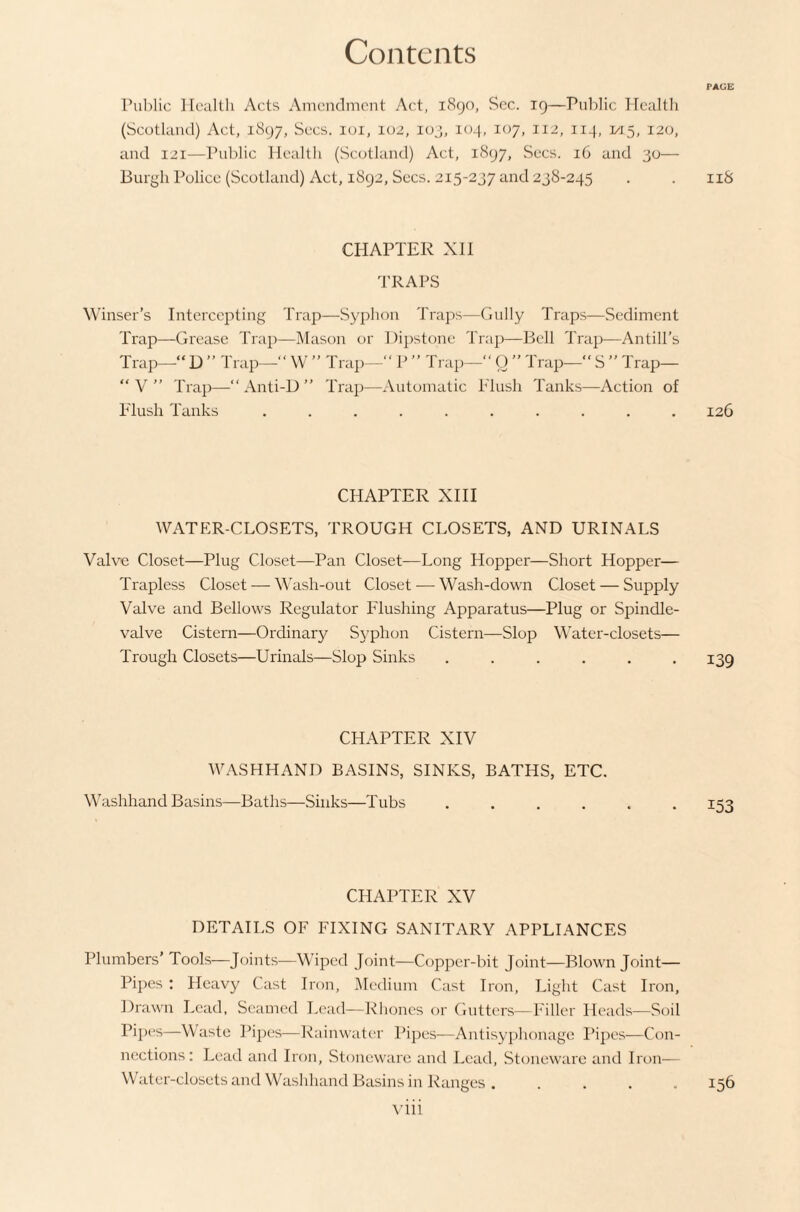 PAGE Pul)lic Health Acts Amendment Act, 1890, See. 19—Pnidic Healtli (Scotland) Act, 1897, Secs. loi, 102, luj, 104, 107, 112, 114, 1/15, 120, and 121—Ihiblic Health (Scotland) Act, 1897, Secs. 16 and 30— Burgh Police (Scotland) Act, 1892, Secs. 215-237 and 238-245 . . iiS CHAPTER XII TRAPS Winser’s Intercepting Trap—Syphon Traps—Gully Traps—Sediment Trap—Grease Trap—Mason or Dipstone Trap—Bell Trap—Antill’s Trap—“ D ” Trap—“ W ” Trap— P ” Trap—“ O ” Trap— S ” Trap—  V  Trap—“ Anti-D ” Trap—Automatic Plush Tanks—Action of Plush Tanks .......... 126 CHAPTER XIH WATER-CLOSETS, TROUGH CLOSETS, AND URINALS Valve Closet—Plug Closet—Pan Closet—Long Hopper—Short Hopper— Trapless Closet — Wash-out Closet — Wash-down Closet — Supply Valve and Bellows Regulator Plashing Apparatus—Plug or Spindle- valve Cistern—Ordinary Syphon Cistern—Slop Water-closets— Trough Closets—Urinals—Slop Sinks ...... 139 CHAPTER XIV WASHHAND BASINS, SINKS, BATHS, ETC. Washhand Basins—Baths—Sinks—Tubs ...... 153 CHAPTER XV DETAILS OF FIXING SANITARY APPLIANCES Plumbers' Tools—Joints—Wiped Joint—Copper-bit Joint—Blown Joint— Pipes : Heavy Cast Iron, Medium Cast Iron, Light Cast Iron, Drawn Lead, Seamed Lead—Rhoncs or Gutters—Filler Heads—Soil Pipes—Waste Pi])es—Rainwater Pipes—Antisyphouage Pipes—Con¬ nections: Lead and Iron, Stoneware and Lead, Stoneware and Iron— Water-closets and Washhand Basins in Ranges . .... 156