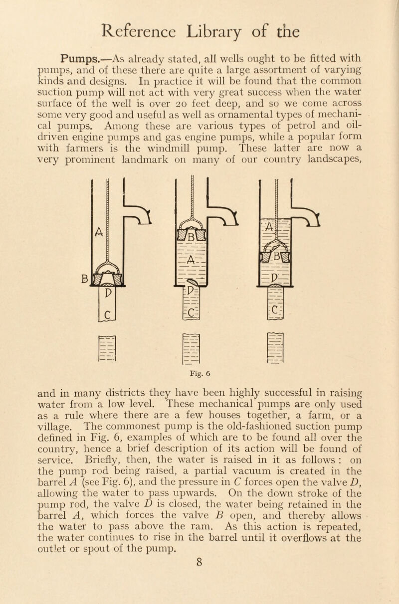 Pumps.—As already stated, all wells ought to be fitted with pumps, and of these there are quite a large assortment of varying kinds and designs. In practice it will be found that the common suction pump will not act with very great success when the water surface of the well is over 20 feet deep, and so we come across some very good and useful as well as ornamental types of mechani¬ cal pumps. Among these are various types of petrol and oil- driven engine pumps and gas engine pumps, while a popular form with farmers is tlie windmill pump. These latter are now a very prominent landmark on many of our country landscapes. Fig. 6 and in many districts they have been highly successful in raising water from a low level. These mechanical pumps are only used as a rule where there are a few houses together, a farm, or a village. The commonest pump is the old-fashioned suction pump defined in Fig. 6, examples of which are to be found all over the country, hence a brief description of its action will be found of service. Briefly, then, the water is raised in it as follows : on the pump rod being raised, a partial vacuum is created in the barrel A (see Fig. 6), and the pressure in C forces open the valve D, allowing the water to pass upwards. On the down stroke of the pump rod, the valve D is closed, the water being retained in the barrel A, which forces the valve B open, and thereby allows the water to pass above the ram. As this action is repeated, the water continues to rise in the barrel until it overflows at the outlet or spout of the pump.