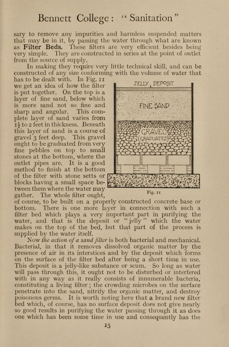 sary to remove any impurities and liarmless suspended matters that may be in it, by passing the water through what are known as Filter Beds. These filters are very efficient besides being veiy simple. They are constructed in series at the point of outlet from the source of supply. In making they require very little technical skill, and can be constructed of any size conforming with the volume of water that has to be dealt with. In Fig. ii we get an idea of how the filter is put together. On the top is a layer of fine sand, below which is more sand not so fine and sharp and angular. This com¬ plete layer of sand varies from to 2 feet in thickness. Beneath this layer of sand is a course of gravel 3 feet deep. This gravel ought to be graduated from very fine pebbles on top to small stones at the bottom, where the outlet pipes are. It is a good method to finish at the bottom of the filter with stone setts or blocks having a small space be¬ tween them where the water may gather. The whole filter ought, of course, to be built on a properly constructed concrete base or bottom. There is one more layer in connection with such a filter bed which plays a very important part in purifying the water, and that is the deposit or “jelly” which the water makes on the top of the bed, but that part of the process is supplied by the water itself. Now the action of a sand filter is both bacterial and mechanical. Bacterial, in that it removes dissolved organic matter by the presence of air in its interstices and by the deposit which forms on the surface of the filter bed after being a short time in use. This deposit is a jelly-like substance or scum. So long as water will pass through this, it ought not to be disturbed or interfered with in any way as it really consists of innumerable bacteria, constituting a living filter ; the crowding microbes on the surface penetrate into the sand, nitrify the organic matter, and destroy poisonous germs. It is worth noting here that a brand new filter bed which, of course, has no surface deposit does not give nearly so good results in purifying the water passing through it as does one which has been some time in use and consequently has the 15 jfiLiy, PEP051T ^/////////////^^^^ FINE;'^NP’ • V ■ Fig. II