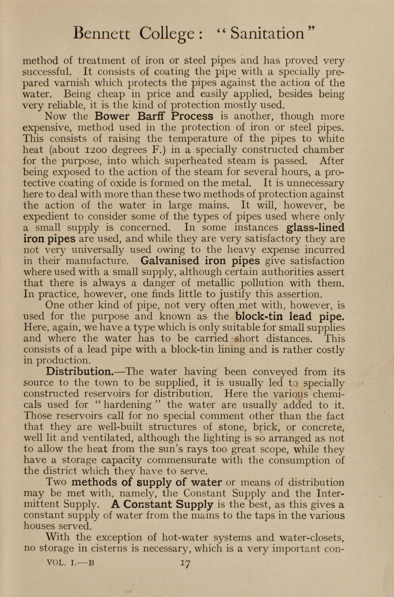 method of treatment of iron or steel pipes and lias proved very successful. It consists of coating the pipe with a specially pre¬ pared varnish which protects the pipes against the action of the water. Being cheap in price and easily applied, besides being very reliable, it is the kind of protection mostly used. Now the Bower Barff Process is another, though more expensive, method used in the protection of iron or steel pipes. This consists of raising the temperature of the pipes to white heat (about 1200 degrees F.) in a specially constructed chamber for the purpose, into which superheated steam is passed. After being exposed to the action of the steam for several hours, a pro¬ tective coating of oxide is formed on the metal. It is unnecessary here to deal with more than these two methods of protection against the action of the water in large mains. It will, however, be expedient to consider some of the types of pipes used where only a small supply is concerned. In some instances glass-lined iron pipes are used, and while they are very satisfactory they are not very universally used owing to the heavy expense incurred in their manufacture. Galvanised iron pipes give satisfaction where used with a small supply, although certain authorities assert that there is always a danger of metallic pollution with them. In practice, however, one finds little to justify this assertion. One other kind of pipe, not very often met with, however, is used for the purpose and known as the block-tin lead pipe. Here, again, we have a type which is only suitable for small supplies and where the water has to be carried short distances. This consists of a lead pipe with a block-tin lining and is rather costly in production. Distribution.—The water having been conveyed from its source to the town to be supplied, it is usually led to specially constructed reservoirs for distribution. Here the various chemi¬ cals used for “ hardening ” the water are usually added to it. Those reservoirs call for no special comment other than the fact that they are well-built structures of stone, brick, or concrete, well lit and ventilated, although the lighting is so arranged as not to allow the heat from the sun’s rays too great scope, while they have a storage capacity commensurate with the consumption of the district which they have to serve. Two methods of supply of water or means of distribution may be met with, namely, the Constant Supply and the Inter¬ mittent Supply. A Constant Supply is the best, as this gives a constant supply of water from the mains to the taps in the various houses served. With the exception of hot-water systems and water-closets, no storage in cisterns is necessary, which is a very important con-