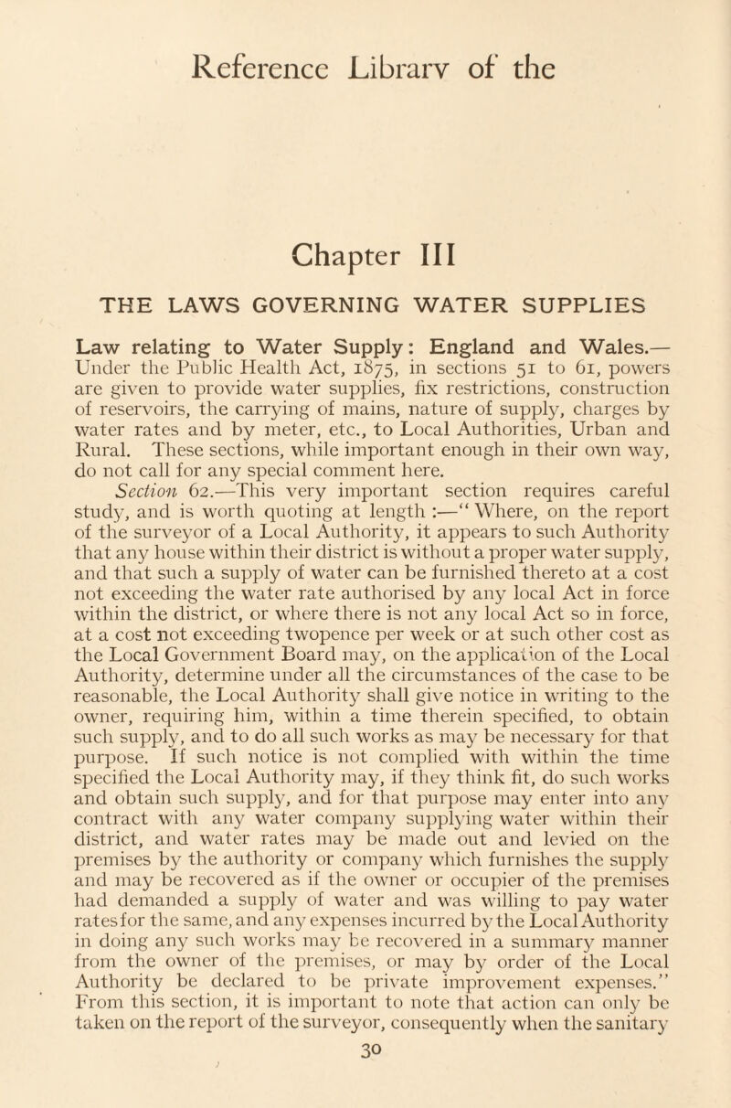 Chapter III THE LAWS GOVERNING WATER SUPPLIES Law relating to Water Supply: England and Wales.— Under the Public Health Act, 1875, in sections 51 to 61, powers are given to provide water supplies, fix restrictions, construction of reservoirs, the carrying of mains, nature of supply, charges by water rates and by meter, etc., to Local Authorities, Urban and Rural. These sections, while important enough in their own way, do not call for any special comment here. Section 62.—This very important section requires careful study, and is worth quoting at length :—“ Where, on the report of the surveyor of a Local Authority, it appears to such Authority that any house within their district is without a proper water supply, and that such a supply of water can be furnished thereto at a cost not exceeding the water rate authorised by any local Act in force within the district, or where there is not any local Act so in force, at a cost not exceeding twopence per week or at such other cost as the Local Government Board may, on the application of the Local Authority, determine under all the circumstances of the case to be reasonable, the Local Authority shall give notice in writing to the owner, requiring him, within a time therein specified, to obtain such supply, and to do all such works as may be necessary for that purpose. If such notice is not complied with within the time specified the Local Authority may, if they think fit, do such works and obtain such supply, and for that purpose may enter into an}* contract with any water company supplying water within their district, and water rates may be made out and levied on the premises by the authority or company which furnishes the supply and may be recovered as if the owner or occupier of the premises had demanded a supply of water and was willing to pay water rates for the same, and any expenses incurred by the Local Authority in doing any such works may be recovered in a summary manner from the owner of the i)remises, or may by order of the Local Authority be declared to be private improvement expenses.” From this section, it is important to note that action can only be taken on the report of the surveyor, consequently when the sanitary