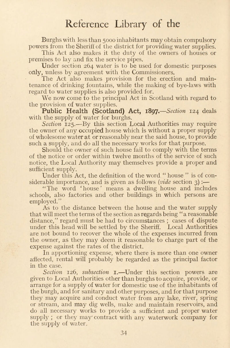 Burghs with less than 5000 inhabitants may obtain compulsory powers from the Sheriff of the distriet for providing water supplies. This Act also makes it tlie duty of the owners of houses or premises to lay and fix tlie service pipes. Under section 264 water is to be used for domestic purposes only, unless by agreement with the Commissioners. The Act also makes provision for the erection and main¬ tenance of drinking fountains, while the making of bye-laws with regard to water supplies is also provided for. We now come to the principal Act in Scotland with regard to the provision of water supplies. Public Health (Scotland) Act, 1897.—Section 124 deals with the supply of water for burghs. Section 125.—By this section Local Authorities may require the owner of any occupied house which is without a proper supply of wholesome water at or reasonably near the said house, to provide such a supply, and do all the necessary works for that purpose. Should the owner of such house fail to comply with the terms of the notice or order within twelve months of the service of such notice, the Local Authority may themselves provide a proper and sufficient supply. Under this Act, the definition of the word “ house ” is of con¬ siderable importance, and is given as follows {vide section 3) :— “The word ‘house’ means a dwelling house and includes schools, also factories and other buildings in which persons are employed.” As to the distance between the house and the water supply that will meet the terms of the section as regards being “a reasonable distance,” regard must be had to circumstances ; cases of dispute under this head will be settled by the Sheriff. Local Authorities are not bound to recover the whole of the expenses incurred from the owner, as they may deem it reasonable to charge part of the expense against the rates of the district. In apportioning expense, where there is more than one owner affected, rental will probably be regarded as the principal factor in the case. Section 126, subsection i.—Under this section powers are given to Local Authorities other than burghs to acquire, provide, or arrange for a supply of water for domestic use of the inhabitants of the burgh, and for sanitary and other purposes, and for that purpose they may acquire and conduct water from any lake, river, spring or stream, and may dig wells, make and maintain reservoirs, and do all necessary works to pro\dde a sufficient and proper water supply ; or they may' contract with any waterwork company for the supply of water.