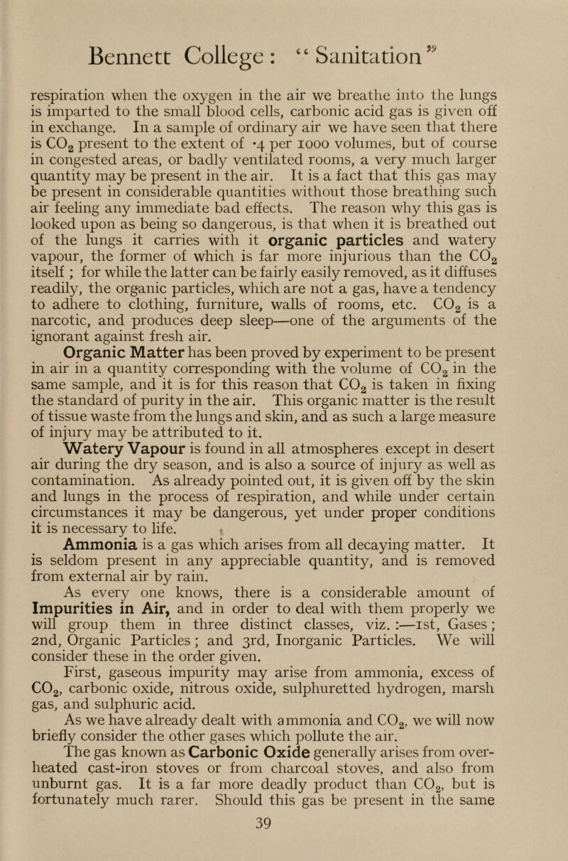 respiration when the oxygen in the air we breathe into tlie lungs is imparted to the small blood cells, carbonic acid gas is given off in exchange. In a sample of ordinary air we have seen that there is COg present to the extent of *4 per 1000 volumes, but of course in congested areas, or badly ventilated rooms, a very much larger quantity may be present in the air. It is a fact that this gas may be present in considerable quantities without those breathing such air feeling any immediate bad effects. The reason why this gas is looked upon as being so dangerous, is that when it is breathed out of the lungs it carries with it organic particles and watery vapour, the former of which is far more injurious than the COg itself ; for while the latter can be fairly easily removed, as it diffuses readily, the organic particles, which are not a gas, have a tendency to adhere to clothing, furniture, walls of rooms, etc. COg is a narcotic, and produces deep sleep—one of the arguments of the ignorant against fresh air. Organic Matter has been proved by experiment to be present in air in a quantity corresponding with the volume of COg in the same sample, and it is for this reason that COg is taken in fixing the standard of purity in the air. This organic matter is the result of tissue waste from the lungs and skin, and as such a large measure of injury may be attributed to it. Watery Vapour is found in all atmospheres except in desert air during the dry season, and is also a source of injury as well as contamination. As already pointed out, it is given off by the skin and lungs in the process of respiration, and while under certain circumstances it may be dangerous, yet under proper conditions it is necessary to life. » Ammonia is a gas which arises from all decaying matter. It is seldom present in any appreciable quantity, and is removed from external air by rain. As every one knows, there is a considerable amount of Impurities in Air, and in order to deal with them properly we will group them in three distinct classes, viz. :—ist. Gases; 2nd, Organic Particles; and 3rd, Inorganic Particles. We will consider these in the order given. First, gaseous impurity may arise from ammonia, excess of CO2, carbonic oxide, nitrous oxide, sulphuretted hydrogen, marsh gas, and sulphuric acid. As we have already dealt with a mmonia and COg, we will now briefly consider the other gases which pollute the air. The gas known as Carbonic Oxide generally arises from over¬ heated cast-iron stoves or from charcoal stoves, and also from unburnt gas. It is a far more deadly product than COg, but is fortunately much rarer. Should this gas be present in the same